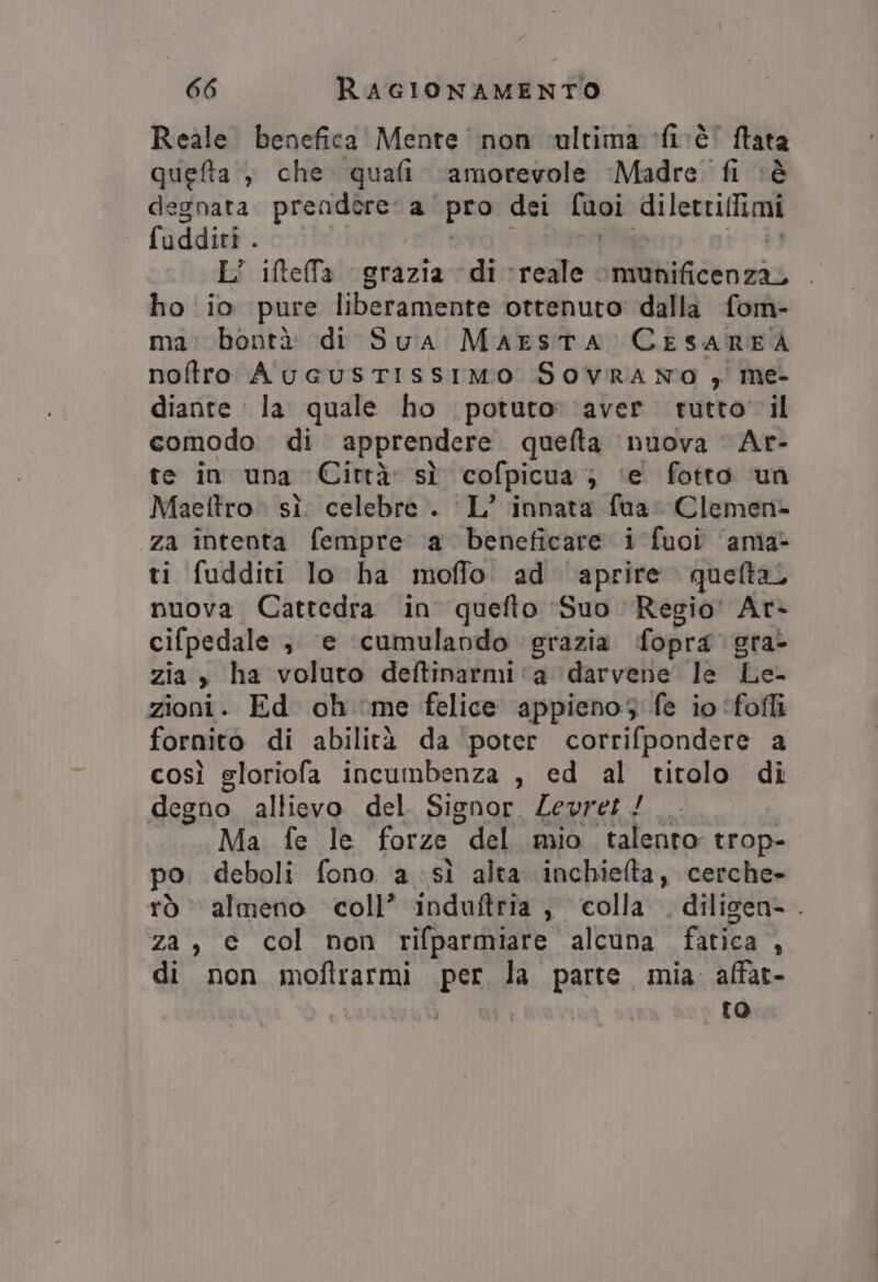 Reale benefica Mente non vultima fivè dr quefta , che quali amorevole Madre fi degnata PO a pro dei Soi diletriflimi ° fuddiri . L° iftelfa grazia di reale. deliicto pi ho io pure liberamente ottenuto dalla fom- ma: bontà di Sua MaEstTA CESAREA noftro AueusTIssIMo SovRrAa No , me- diante la quale ho potuto’ aver tutto il comodo di apprendere quelta nuova Ar- te in una Città sì cofpicua ; ‘e fotto un Maeltro. sì. celebre. L’ innata fua: Clemen- za intenta fempre a beneficare i fuoi ‘ama- ti fudditi lo ha moffo ad aprire queltal nuova Cattedra in quefto Suo Regio’ Ar- cifpedale ; e ‘cumulando grazia fopra gra- zia, ha voluto deftinarmi‘a darvene le Le zioni. Ed oh ‘me felice appieno fe io ‘folli fornito di abilità da ‘poter corrifpondere a così gloriofa incumbenza , ed al titolo di degno allievo del Signor. Zevret / Ma fe le forze “del mio talento trop- po deboli fono a sì alta inchielta, cerche- rò almeno coll’ induftria , colla, diligen- . za, e col non rifparmiare alcuna fatica , di non moftrarmi per la parte. mia affat- to.