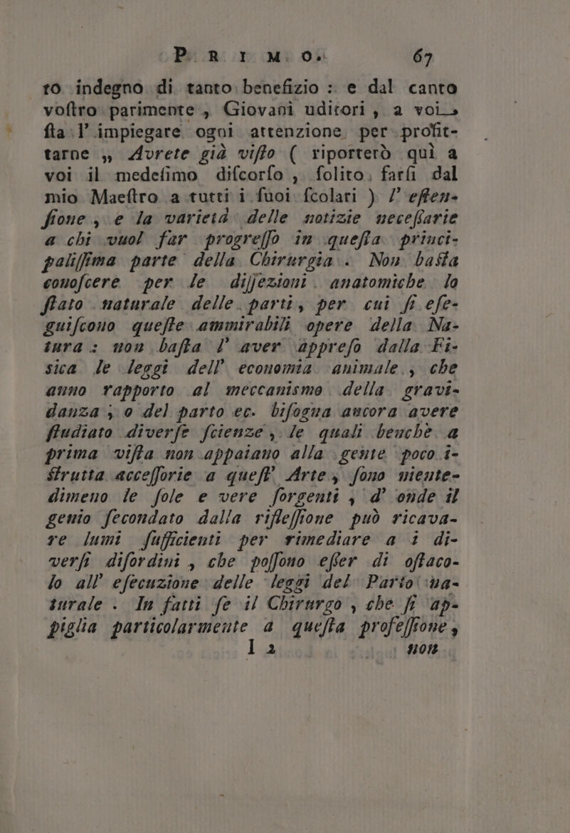 ro indegno di tanto. benefizio :. e dal canta voftro parimente , Giovani uditori , a voi. fta l’.impiegare ogni attenzione. per profit- tarne ,) Avrete già viffo ( riporterò qui a voi il medefimo difcorfo , folito, fari dal mio Maeftro a tutti i. fuoi fcolari ) / ‘effe fione e la varietà. delle notizie neceffarie a chi vuol far progre[fo in iqueffa. princi. palifima parte della Chirurgia. Non basta conofcere per le dijjezioni. anatomiche la fiato maturale delle. parti, per cui fi efe- guifcono queffe ammirabili opere della. Na- inra.: won bafta l aver \apprefo dalla Fi- sica. le leggi dell’ economia. animale. , che anno rapporto al meccanismo della. gravi- danza , 0 del parto ec. bifogna ancora avere ffudiato diverfe Scienze nile quali benchè a prima viffa non appaiano alla \ gente poco 1- Strutta accefforie a queftt Arte, fono miente- dimeno ie fole e vere forsenti | d’ ‘onde il gento fecondato dalla riflefffone può ricava- re lumi fufficienti per rimediare a i di- verfi difordini, che poffono efer di offaco- lo all’ efecuzione delle ‘leggi del Parto ‘na- turale . In fatti fe il Chirurgo , che fr ap- piglia particolar eee a quefta profeff Pod non