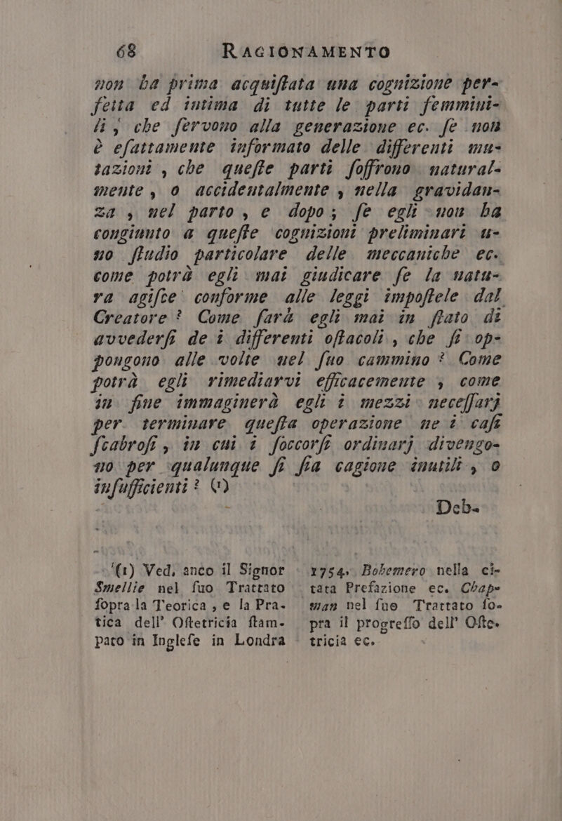 non ba prima acquiffata uma cognizione per= fetta ed intima di tutte le. parti femmint- fi, che fervono alla generazione ec. fe non è efattamente informato delle differenti mu- tazioni , che queffe parti foffrono. natura!- mente, 0 accidentalmente , nella sravidan- za , mel parto , e dopo; fe egli non ha conginuto a queffe ‘copmizioni preliminari u- uo ftudio particolare delle. meccaniche ec. come potr4 egli mai giudicare fe la natu- ra agifce. conforme alle leggi impoffele dal Creatore ? Come farà egli mai in fiato di avvederfi de î differenti offacoli., che ft op- pongono alle volte nel fuo cammino ® Come potrà. egli rimediarvi efficacemente ; come in fine immaginerà egli î mezzi. neceffarj per. terminare queffa operazione me è caft feabrofi è in cui 1 foccorft ordinarj divenzo- no per qualunque fi fia cagione inutili, è infufficientt ® 1) -; A Deb- ‘(1) Ved, anco il Signor + 1754» Bobemero nella ci- Smellie nel fuo Trattato — tata Prefazione ec. Clap foprala Teorica ; e la Pra. #74» nel fuo Trattato fo- tica dell’ Oftetricia ftam. — pra il progreffo dell’ Ofto. pato in Inglefe in Londra © tricia ec.