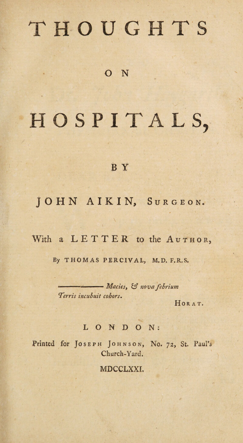 O N HOSPITALS, B Y JOHN AIKIN, Surgeon. \ With a LETTER to the Author^ By THOMAS PERCIVAL, M.D. F.R.S. ....MacieSf ^ noua fehrium Ferris incuhuit cohors, Hor A T. LONDON: Printed for Joseph Johnson, No. 72, St. Paul’s Church-Yard. MDCCLXXI.