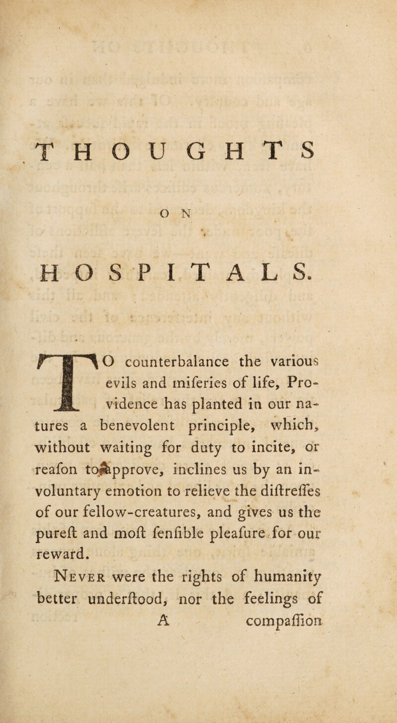 O N HOSPITALS. TO counterbalance the various evils and iniferies of life. Pro¬ vidence has planted in our na¬ tures a benevolent principle, which, without waiting for duty to incite, or reafon toifeipprove, inclines us by an in¬ voluntary emotion to relieve the diftreffes of our fellow-creatures, and gives us the pureft and moft fenfible pleafure for our reward. Never were the rights of humanity better underftood, nor the feelings of A compaffion