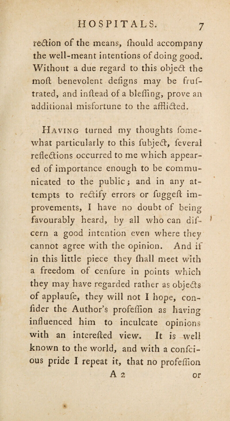 redtion of the means, fhould accompany the well-meant intentions of doing good. Without a due regard to this objedt the mod; benevolent defigns may be fruf- trated, and inftead of a bleffing, prove an additional misfortune to the afHidted. Having turned my thoughts fome- what particularly to this fubjedl, feveral refledlions occurred to me which appear¬ ed of importance enough to be commu¬ nicated to the public s and in any at¬ tempts to redtify errors or fugged: im¬ provements, I have no doubt of being favourably heard, by all who can dif- cern a good intention even where they cannot agree with the opinion. And if in this little piece they (hall meet with a freedom of cenfure in points which they may have regarded rather as objedts of applaufe, they will not I hope, con- fider the Author’s profedion as having induenced him to inculcate opinions with an intereiled view. It is well known to the world, and with a confci- ous pride I repeat it, that no profedion A 2 or
