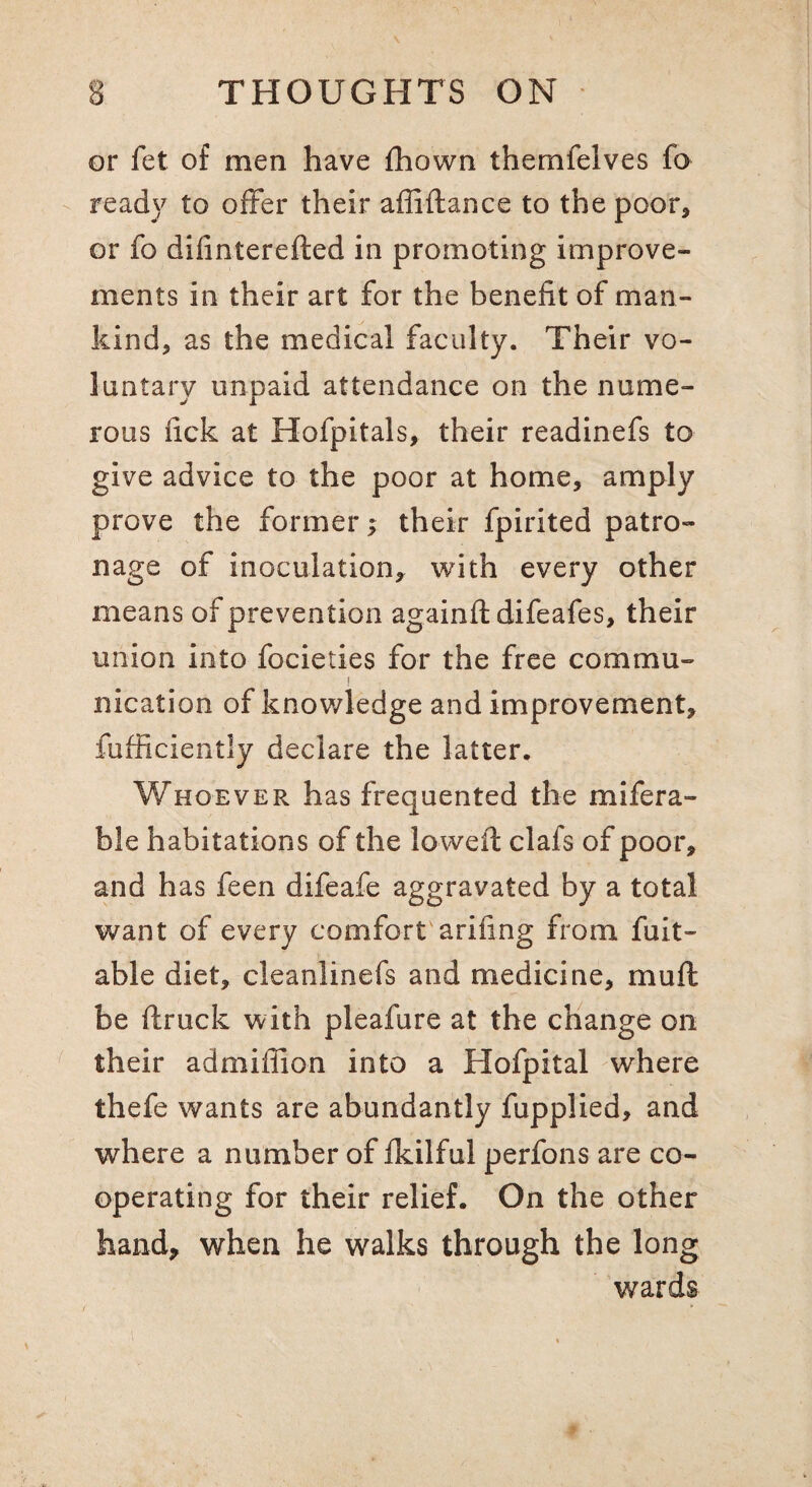 or fet of men have fhown themfelves fo ready to offer their affiftance to the poor^ or fo difinterefted in promoting improve¬ ments in their art for the benefit of man¬ kind, as the medical faculty. Their vo¬ luntary unpaid attendance on the nume¬ rous fick at Hofpitals, their readinefs to give advice to the poor at home, amply prove the former; their fpirited patro¬ nage of inoculation, with every other means of prevention againfl difeafes, their union into focieties for the free commu- ) nication of knov/ledge and improvement, fufficiently declare the latter. Whoever has frequented the mifera- ble habitations of the lovvefl clafs of poor, and has feen difeafe aggravated by a total want of every comfort'arifing from fuit- able diet, cleanlinefs and medicine, muft be ftruck with pleafure at the change on their admiffion into a Hofpital where thefe wants are abundantly fupplied, and where a number of fkilful perfons are co¬ operating for their relief. On the other hand^ when he walks through the long wards