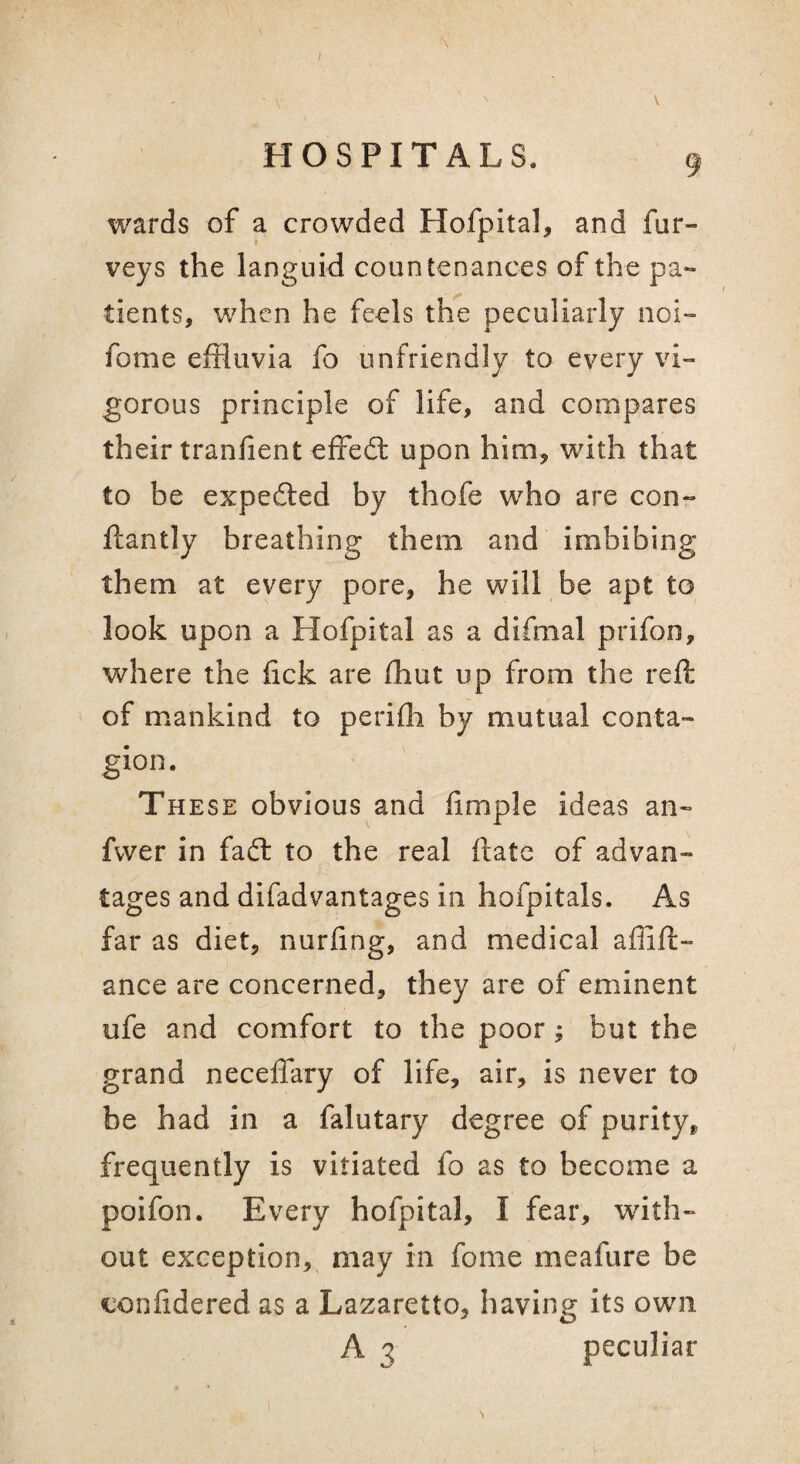 HOSPITALS. 9 wards of a crowded Hofpital, and fur- veys the languid countenances of the pa¬ tients, when he feels the peculiarly noi- fome effluvia fo unfriendly to every vi¬ gorous principle of life, and compares their tranfient effed; upon him, with that to be expeded by thofe who are con- ftantly breathing them and imbibing them at every pore, he will be apt to look upon a Hofpital as a difmal prifon, where the fick are (hut up from the reft of mankind to perifh by mutual conta¬ gion. The SE obvious and Ample ideas an- fvver in fad to the real ftate of advan¬ tages and difadvantages in hofpitals. As far as diet, nurfing, and medical affift- ance are concerned, they are of eminent ufe and comfort to the poor; but the grand necelTary of life, air, is never to be had in a falutary degree of purity^ frequently is vitiated fo as to become a poifon. Every hofpital, I fear, with¬ out exception, may in fome meafure be confidered as a Lazaretto, having Its own A 3 peculiar