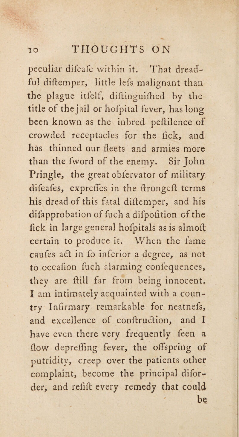 peculiar difeafe within it. That dread¬ ful diftemper, little lefs malignant than the plague itfelf, diftinguiOied by the title of the jail or hofpital fever, has long been known as the inbred peftilence of crowded receptacles for the lick, and has thinned our fleets and armies more than the fword of the enemy. Sir John Pringle, the great obfervator of military difeafes, exprelTes in the llrongefl: terms his dread of this fatal diftemper, and his difapprobation of fuch a difpofition of the lick in large general hofpitals as is almoft certain to produce it. When the fame caufes a6l in fo inferior a degree, as not to occafion fuch alarming confequences, they are fiiill far from being innocent. I am intimately acquainted with a coun¬ try Infirmary remarkable for neatnefs, and excellence of conftrudion, and I have even there very frequently feen a flow deprefiing fever, the offspring of putridity, creep over the patients other complaint, become the principal difor- der, and refift every remedy that could be