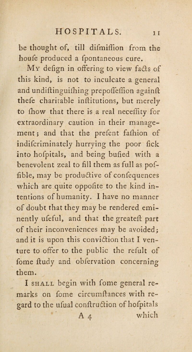 be thought of, till difmiffion from the houfe produced a fpontaneous cure. My defign in offering to view fads of this kind, is not to inculcate a general and undiftinguilhing prepolTeffion againft thefe charitable inftitutions, but merely to fhow that there is a real neceflity for extraordinary caution in their manage¬ ment; and that the prefent fafhion of indifcriminately hurrying the poor lick into hofpitals, and being bulled with a benevolent zeal to fill them as full as pof- fible, may be produdive of confequences which are quite oppolite to the kind in¬ tentions of humanity. I have no manner of doubt that they may be rendered emi¬ nently ufeful, and that the greateft part of their inconveniences may be avoided; and it is upon this convidion that I ven¬ ture to offer to the public the refult of fome ftudy and obfervation concerning them. I SHALL begin with fome general re¬ marks on fome circumllances with re¬ gard to the ufual conllrudion of hofpitals A 4 which