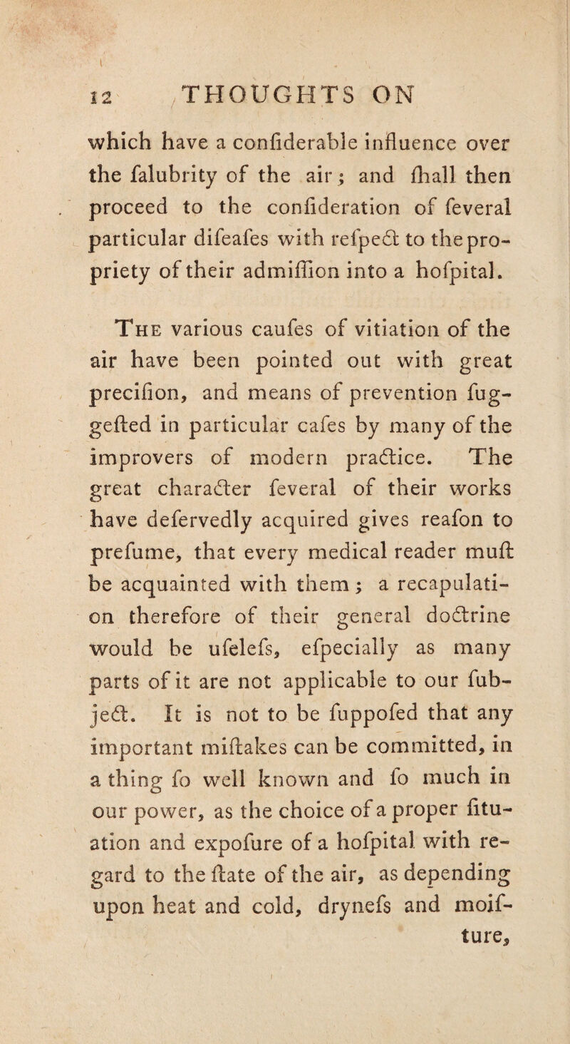12 /THOUGHTS ON which have a confiderable influence over the falubrity of the air ; and fhall then proceed to the confideration of feveral particular difeafes with refpedl: to the pro¬ priety of their admiffion into a hofpital. The various caufes of vitiation of the air have been pointed out with great precifion, and means of prevention fug- gelled in particular cafes by many of the improvers of modern pradlice. The great character feveral of their works have defervedly acquired gives reafon to prefume, that every medical reader muft be acquainted with them; a recapulati- on therefore of their general dodlrine I would be ufelefs, efpecially as many parts of it are not applicable to our fub- jed:. It is not to be fuppofed that any important miftakes can be committed, in a thing fo well known and fo much in our power, as the choice of a proper fitu- ation and expofure of a hofpital with re¬ gard to the date of the air, as depending upon heat and cold, drynefs and moif- ture.