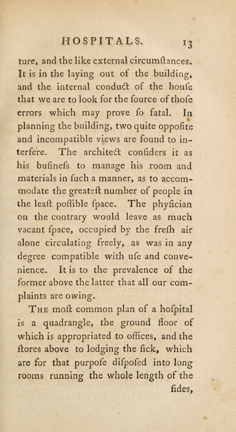 '3 ture, and the like external circumftances. It is in the laying out of the building, and the internal condudt of the houfe that we are to look for the fource of thofe errors which may prove fo fatal. In planning the building, two quite oppofite and incompatible views are found to in¬ terfere. The architeft conhders it as ' his bufinefs to manage his room and materials in fuch a manner, as to accom¬ modate the greateft number of people in the lead: poffible fpace. The phyfician on the contrary would leave as much vacant fpace, occupied by the frefh air alone circulating freely, as was in any degree compatible with ufe and conve¬ nience. It is to the prevalence of the former above the latter that all our com¬ plaints are owing. The moft common plan of a hofpital is a quadrangle, the ground floor of / which is appropriated to offices, and the ftores above to lodging the fick, which are for that purpofe difpofed into long rooms running the whole length of the fides,