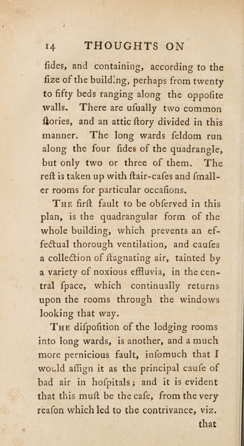 fides, and containing, according to the lize of the building, perhaps from twenty to fifty beds ranging along the oppofite walls. There are ulually two common ftories, and an attic ftory divided in this manner. The long wards feldom run along the four fides of the quadrangle, but only two or three of them. The reft is taken up with ftair-cafes and fmall- cr rooms for particular occafions. The firft fault to be obferved in this plan, is the quadrangular form of the whole building, which prevents an ef- fedlual thorough ventilation, and caufes a colledlion of ftagnating air, tainted by a variety of noxious effluvia, in the cen¬ tral fpace, which continually returns upon the rooms through the windows looking that way. The difpofition of the lodging rooms into long wards, is another, and a much more pernicious fault, infomuch that I would affign it as the principal caufe of bad air in hofpitals; and it is evident that this muft be the cafe, from the very reafon which led to the contrivance, viz. that