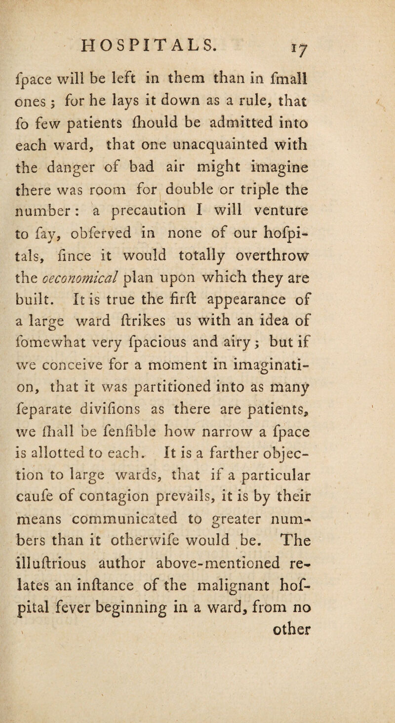 fpace will be left in them than in fmall ones; fur he lays it down as a rule, that fo few patients fliould be admitted into each ward, that one unacquainted with the danger of bad air might imagine there was room for double or triple the number: a precaution I will venture to fay, obferved in none of our hofpi- tals, fince it would totally overthrow the Geconomical plan upon which they are built. It is true the firft appearance of a large ward ftrikes us with an idea of fomewhat very fpacious and airy; but if we conceive for a moment in imaginati¬ on, that it was partitioned into as many feparate divifions as there are patients, we fhall be fenlible how narrow a fpace is allotted to each. It is a farther objec¬ tion to large wards, that if a particular caufe of contagion prevails, it is by their means communicated to greater num¬ bers than it otherwife would be. The illuftrious author above-mentioned re¬ lates an inftance of the malignant hof- pital fever beginning in a ward, from no V other