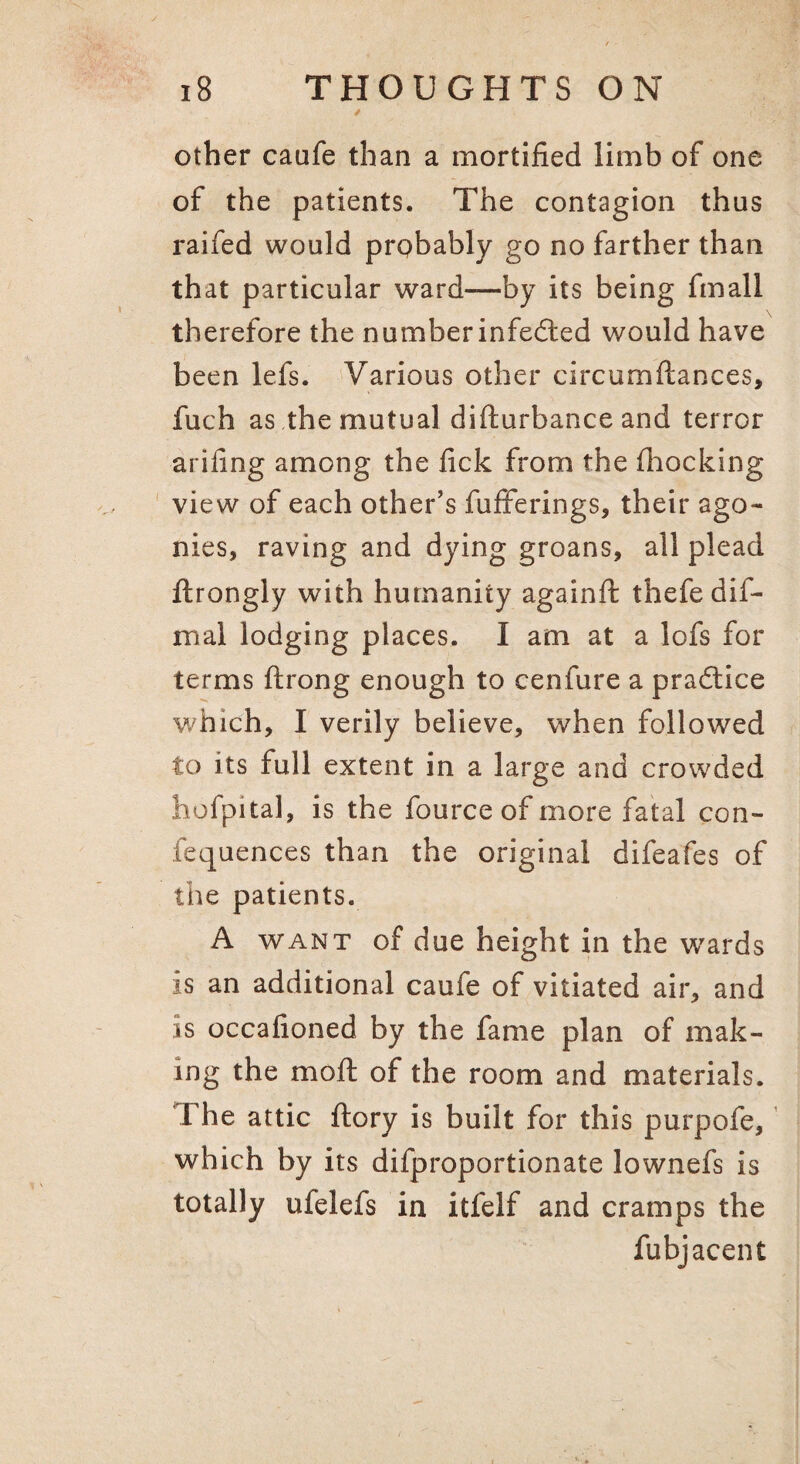 other caufe than a mortified limb of one of the patients. The contagion thus raifed would prpbably go no farther than that particular ward—by its being fmall therefore the numberinfedled would have been lefs. Various other circumftances, fuch as the mutual difturbance and terror arifing among the fick from the (hocking view of each other’s fufFerings, their ago¬ nies, raving and dying groans, all plead ftrongly with humanity againft thefe dif- mal lodging places. I am at a lofs for terms ftrong enough to cenfure a pradlice which, I verily believe, when followed to its full extent in a large and crowded hofpital, is the fource of more fatal con- fequences than the original difeafes of the patients. A WANT of due height in the w^ards is an additional caufe of vitiated air, and is occafioned by the fame plan of mak¬ ing the moft of the room and materials. The attic (lory is built for this purpofe, which by its difproportionate lownefs is totally ufelefs in itfelf and cramps the fubjacent