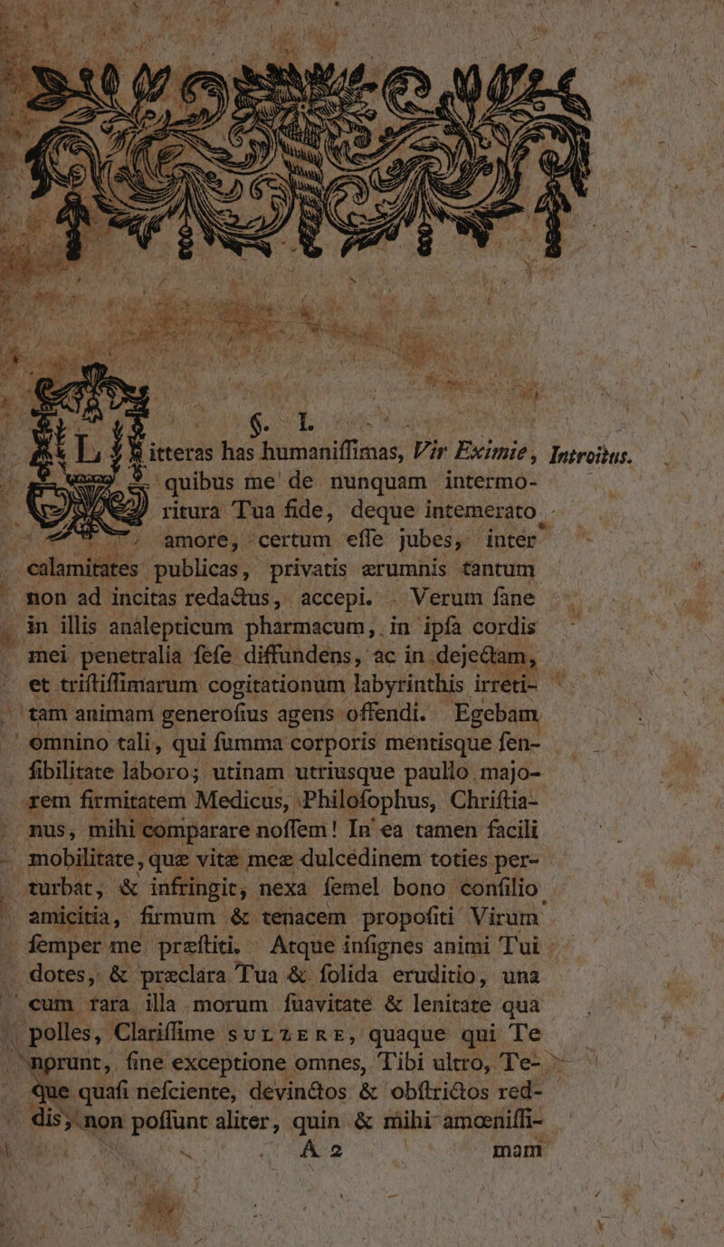 E UNe2) ritura Tua fide, des intemerato. j CT. amore; - certum . effe jubes, » etnies. publicas, privatis erumnis fantum non ad incitas reda&amp;us, accepi. . Verum fane . mei penetralía fefe. - diffundens, ac in. deje&amp;tam, à (ram animam generofius agens offendi. Egebam emnino tali, qui fumma corporis mentisque fen- . fibilitate laboro; utinam utriusque paullo .majo- .rem firmitatem Medicus, :Philofophus, Chriftia- nus, mihi comparare noffem! In'ea tamen facili iN . turbat, &amp; infringit, nexa femel bono confilio. amicitia, firmum .&amp; tenacem propofiti Virum . femper me przítii. — Atque infignes animi Tui: . dotes, &amp; preclara Tua &amp; folida eruditio, una cum fara, illa morum füavitate &amp; lenitate qua fpelis, Clarifme sutzERz, quaque qui Te quafi nefciente, devin&amp;tos &amp; obítri&amp;os red-