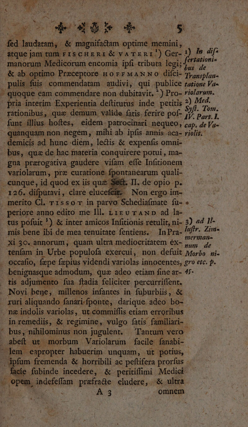 27x c t fed. laudatam, &amp; magnifadam optime. memini, v . atque jam tum FzscHERI &amp; VA TERI) Ger- 1) Is dif- manorum Medicorum encomia ipfi tributa. legi; fe 1 &amp; ab optimo Preceptore HOEFFMANNO: difci- Transplan- , puli fuis commendatam audivi, qui publice tatione Va- . quoque eam commendare non dubitavit. * ) Pro- violarum. | pria interim Experientia deflitutus inde petitis 2) Mo rationibus, que demum. valide. fatis. ferire pof- jr p zip funt. illius hoftes, eidem. patrocinari nequeo , cap, de Va quanquam non negém, mihi ab ipfis annis aca- retis demicis ad hunc .diém, le&amp;is &amp; expenfis omni- bus, qua de hac fnateria conquirere potui , ma- gua prarogativa gaudere. vifam eíle Infitionem variolarum, pre curatione. fpontanearum quali- cunque, id quod ex iis que Se E II. de opio p. ^3:264. difputavi , Clare eluceféit; Non ergo im- merito Cl. r1sso r in parvo il Schediafinare fü-*- .periore anno edito me Ill. t1 v rAN p ad la- tus pofuit ?) &amp; inter amicos Infitionis retulit, ni- 3) «4 ll- mis bene ibi de mea tenuitate fentiens.. In Pra- |f. Zim- Xi 30. annorum, quam ultra mediocritatem éx- Mun dé tenfam in Urbe populofa exercui, non.defuit Morbo mi- : occafio, fepe fepius videndi variolas i innocentes, go etc. p. benignasque admodum, quz adeo etiam fine ar- 47- tis adjumento fua ftadia feliciter percurriflent. Novi bene, millenos infantes in fuburbiis, &amp; ruri aliquando fanari-fponte, darique adeo bo- ei e in remediis, &amp; regimine, vulgo fatis familiari- | bus, nihilominus non jugulent. Tantum vero abeft ut morbum Variolarum - facile fanabi- Jem. eapropter habuerim. unquam, wt potius, - facie. fubinde incedere, &amp; peritiffimi Medici Vou, indefeffam prefrade eludere, ^&amp; ultra á A 3 : omnem