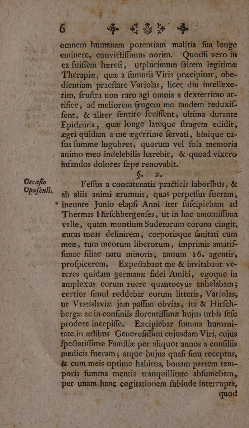 Occafío Q paf culi. des y. b PHA: Mia. pCOENEP We omnem hümsnam potentiam malitia fua longe eminere, convi&amp;iffimus norim. Quodfi: vero in ea fuiffem herefi, utplürimum faltem. legitime Therapie, que a fummis Viris precipitur, obe- tifice, ad meliorem frugem me. tandem reduxif- fent, &amp; aliter fentite feciffent, ultima: durante Epidemia, que longe lateque ftragem edidit, agri quidam a me egerrime fervati, binique ca- fus fumme lugubres, quorum vel fola memoria animo meo indelebilis herebit, : &amp; quoad v vixero infandos dolores feperenovabit. —— ^. Y $3 d 2, M f 1 jos yid Feffus a concatenatis pra&amp;icis boboribis; &amp; ab aliis animi erumnis, quas perpeffus fuerim] * ineunte Junio elapfi Anni iter füfcipiebam ad Thermas ürfchbergenfes , ut in hac 'amoeniffima valle, quam montium Sudetorum corona cingit, curas meas delinirem, corporisque fanitati cum mee, tum meorum TREEMEHN imprimis amatif- — fimae filiae natu minoris, annum r6. agentis, teres quidam sermane fidei Amici, egoque in amplexus eorum ruere quantocyus anhelabam ; certior fimul reddebar eorum litteris, Variolas; ut Vratislavie jam paffim obvias, ita &amp; Hirfch- berg ac in confiniis florentiffimz hujus urbis fefe prodere incepiffe. Excipiebar fumma humani- tate in edibus Generofiffimi cujusdam Viri, cujus fpeatiffime Famili per. aliquot annos a confiliis: medicis fueram ; atque hujus quafi finu receptus, '&amp; cum meis optime habitus, bonam. partem tem- poris fumma mentis cranquillitate. abfumebam, put unam. hanc en fubinde interrupta, |