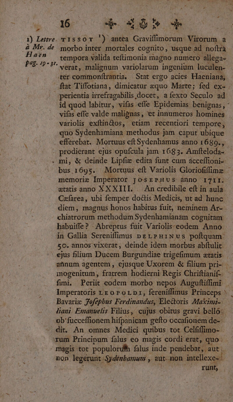 1) Legre. T1S SO T.) aida Graviffinbidgg! Virorum | a .&amp; Mr. de. morbo inter mortales cognito, usque ad noftrá 2 s ., empor valida teftimonia magno numero allega- verat, malignum variolarum ingenium luculen- | ter commonftrantia. Stat ergo acies Haeniana, ftat Tiffotiana, dimicatur equo Marte; fed ex- ;perientia itrefragabilis docet, a fexto Seculo ad id quod labitur, vifas efle Epidemias. benignas, - vifas effe valde malignas , et innumeros homines variolis exftindos, etiam recentiori tempore, quo Sydenhamiana methodus jam caput ubique . efferebat. Mortuus eft Sydenhamus anno1680., | prodierant ejus opufcula jam 1683. Amfteloda- | mi, &amp; deinde Lipfie edita funt cum acceífioni-- bus 1695. Mortuus eft Variolis Gloriofiffmz memorie Ímperator JosrPHUSs ànno I7II. etatis anno XX XIII . An credibile eft in aula Czíàrea, ubi femper doctis Medicis, ut ad hunc diem, magnus honos habitus fuit, neminem Ar- . chisrroruin methodum Sydenhamianam cognitam: habuiffe? - Abreptus fuit Variolis:eodem Anno in Gallia Sereniflimus pL PHiNvs poftquam. 50. annos vixerat, deinde idem morbus abftulit '.ejus filium P'üseus Burgundiae trigefimum atatis annum agentem , ejusque Uxorem &amp; filium pri- mogenitum frarrem hodierni Regis Chriftianif-- fini. Periit eodem morbo nepos Auguftiffimi Imperatoris z£o P o1. pr, fereniffimus Princeps M. Bavariz Jefa phus Fi erdinandus, Ele&amp;oris Makimi-: dani Emanuelis Filius, cujus obitus gravi belló . .- Oob'fucceffionem hifpanicam gefto occafionem de-- - dit. An omnes Medici quibus tot Celfiffimo- - rum Principum falus eo magis cordi erat, quo. . magis tot populordhh falus inde pendebat, aut. Y Pk non Negetunt) Sydenbamum y, aut. non intellexe- | c | TN runt,