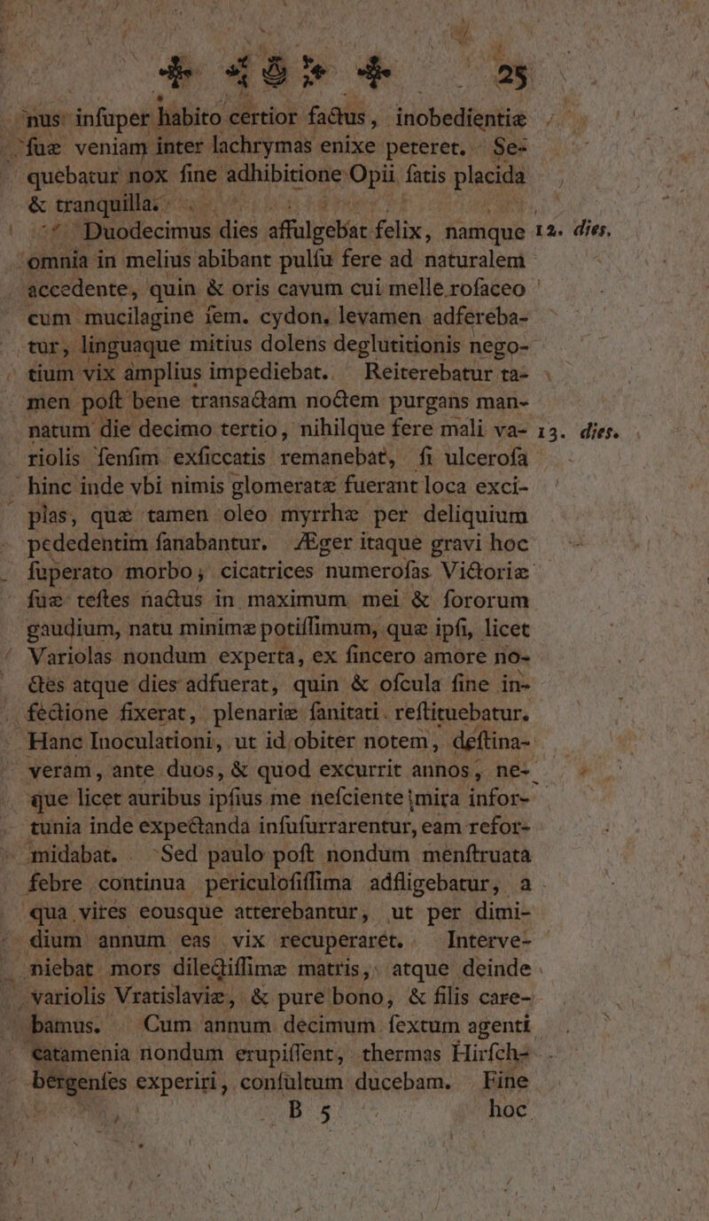 nus: infuper | ! habito certior fadus j inchiediaphie -fue veniam inter lachrymas enixe peteret. . Se- - quebatur nox. fne adhibitione: Opi: s placida &amp; tranquilla. SDuodecimus dies affulgebiat jeliy. namque 7 1 2. dies. cum mucilagine iem. cydon, levamen. adfereba- tium vix amplius impediebat. ^ Reiterebatur ta- men poft bene transa&amp;iam noctem purgans man- natum die decimo tertio, nihilque fere mali va- riolis fenfim. exficcatis cemianepan, fi ulcerofa  binc inde vbi nimis glomeratz fuerant loca exci- plas, que tamen oléo myrrhe per deliquium pededentim fanabantur. |/Eger itaque gravi hoc füz- teftes nadus in maximum mei &amp; fororum gaudium, natu minime potiffimum, . que ipfi, licet Variolas nondum experta, ex fincero amore no- Ges atque dies adfuerat, quin &amp; ofcula fine in- fedione fixerat, plenarie fanitati . reftituebatur. - veram, ante duos, &amp; quod excurrit annos , ne- que licet auribus ipiinsi me nefciente mira infor- tunia inde expectanda infufurrarentur, eam refor- amidabat. Sed paulo poft nondum menftruata 13. dies. qua vires eousque atterebantur, ut per dimi- dium annum eas vix recuperarét. — Interve- bergentes experiri, confültum ducebam. . Fine POR | n ix hoc