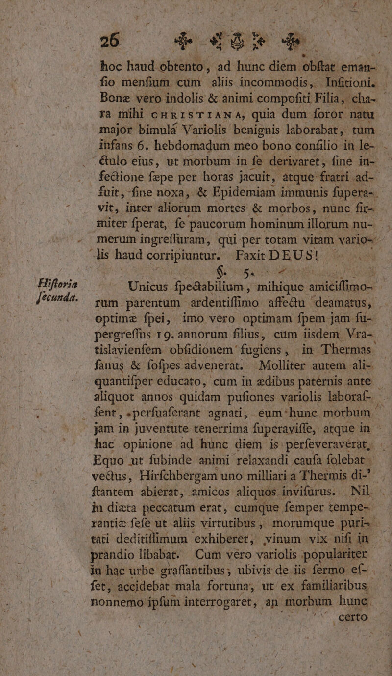 hoc haud obtento, ad hunc diem. obflar eman- fio menfium cum aliis incommodis, Inütioni. Bone vero indolis &amp; animi compofiti Filia, cha- ra mihi cong 1sTIiANA, quia dum foror natu major bimulá Variolis benignis laborabat, tum infans 6. hebdomadum meo bono confilio in le- &amp;ulo eius, ut morbum in fe derivaret , fine in- fectione fepe per horas jacuit, atque fóscit: ad- fuit, fine noxa, &amp; Epidemiam immunis fupera-. ^ . vit, inter aliorum mortes &amp; morbos, nunc fü. miter fperat, fe paucorum hominum illorum nu- ' . - merum ingreffuram, qui: per totam vitam vario-- lis haud corripiuntur. Faxit DEUS! fen Un i : $. S AN : Hifloria Jie Unicus fpe&amp;abilium , mihique : anitillids [*^nd2.— vam parentum ardentifimo affedu deamatus, | optime fpei, imo vero optimam fpem jam fu- pergreffus 19. annorum filius, cum iisdem Vra-. tislavienfem obfidionem fugiens, in Thermas. fanus &amp; fofpes advenerat. -Molliter autem ali-. quantifper educato, cum in edibus paternis ante aliquot annos quidam pufiones variolis laboraf- | E, . fent, «perfuaferant agnati, eum: hunc morbum. jam in juventute tenerrima fuperaviffe, atque in - hac opinione ad hunc diem is perfeveraverat, Equo ut fubinde animi relaxandi caufa folebat - ve&amp;dus, Hirfchbergam uno milliari a Thermis di-^ ftantem abierat, amicos aliquos invifürus.. Nil. in dizta peccatum erat, cumque femper 1 tempe- | rantic fefe ut aliis virtutibus,» morumque puri tati deditiffimum exhiberet, | vinum vix nifi in. prandio libabat. Cum vero variolis populariter - in hac urbe graffantibus; ubivis de iis fermo ef- fet, Midüldepar mala fortuna, ut ex familiaribus nonnemo ipfum i interrogaret, an. morbum hune. ' certo *