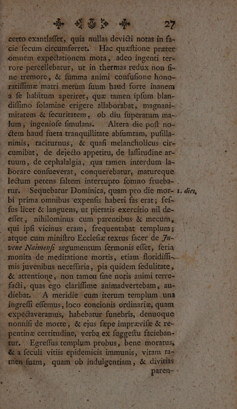 certo éxndagil quia nullas devii notas. in fa- i ratiffimz ' matri metum füum haud forte inanem -a fe habitum. aperiret, quz tamen ipfum blan- diffimo folamine erigere allaborabat, magnani- mitatem. &amp; fecuritatem , ob. diu füperatum ma-. jum; ingeniofe fimulans. ^ Altera die poft no- &amp;em haud fueta tranquillitate abfumtam, pufilla- nimis, taciturnus, &amp;. quafi melancholicus. cir- TEM confueverat , conquerebatur, matureque tur. Sequebatur Dominica, quam pro die mor- bi prima omnibus expenfis. haberi fas erat; feí- fus licet &amp; languens, ut pietatis exercitio nil de- eflet, nihilominus cum parentibus &amp; mecum, —qui ipfi vicinus eram, frequentabat templum; - atque cum miniftro Ecclefiz textus facer de 7s-^ veue Naimenfi argumentum. fermonis effet, feria I. dies, mis juvenibus neceffaria, pia quidem fedulitate , &amp; attentione ,. non tameu fine notis animi terre- fa&amp;i, quas ego clariffime animadvertebam ,. au- diebat. ^A meridie cum iterum templum. una ingreffi effemus, loco concionis ordinarie, quam. e dur. Eereffus cemplum. probus, bene moratus; wien fuam, guo TM Fquigentiam , &amp; divitias