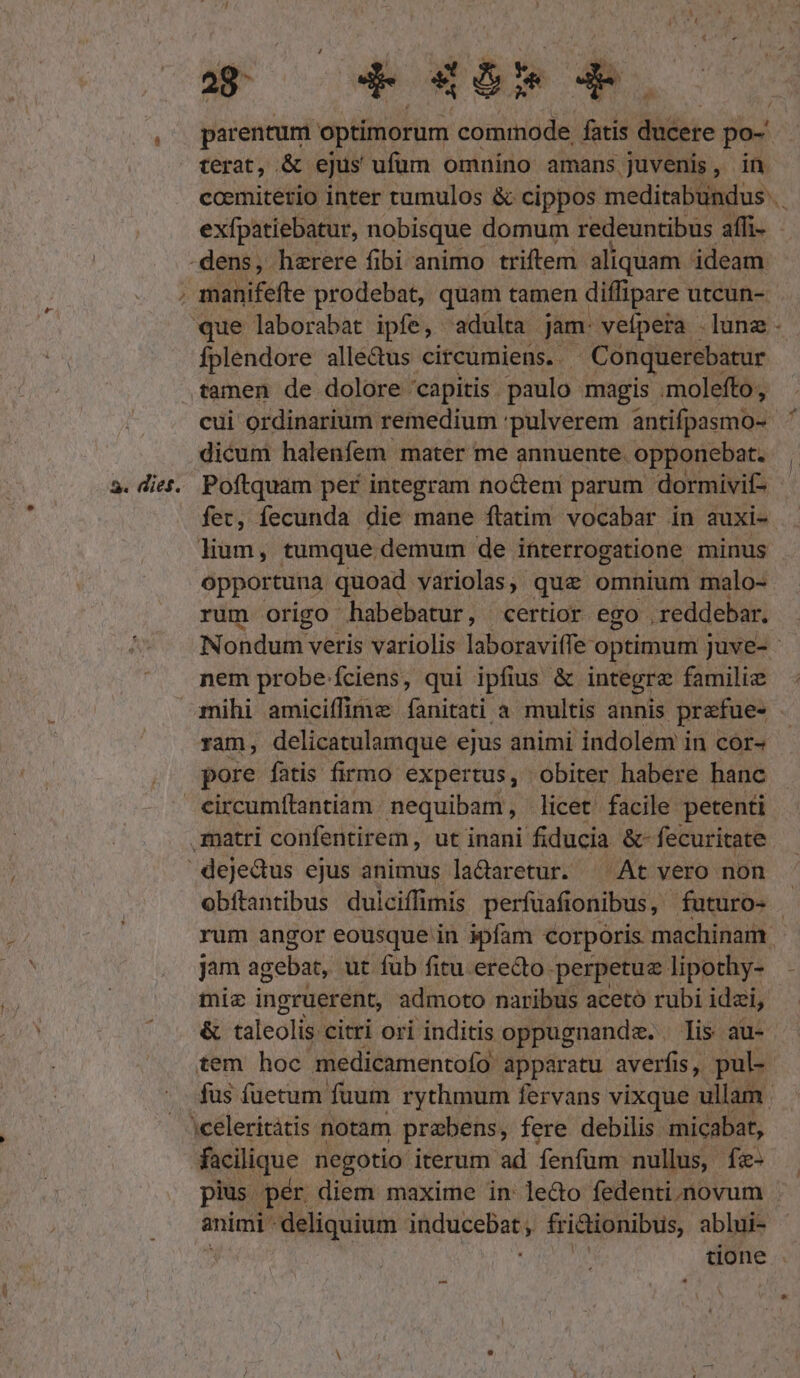 P parentum. optimorum bull NT ducere po- terat, .&amp; ejus ufüm omnino amans. juvenis b 5. diéf. que laborabat ipfe, adulta jam: vefpera . luna Íplendore alle&amp;us circumiens. | Conquerebatur tamen de dolore capitis paulo magis .molefto;, n dicum halenfem mater me annuente. opponebat. Kod tumque demum de interrogatione minus rum origo habebatur, certior ego .reddebar. nem probe ciens, qui ipfius &amp; integre familie ram, delicatulamque ejus animi indolem in cor- pore fatis firmo expertus, obiter habere hanc jam agebat, ut fub fitu. erecto perpetue lipothy- miz ingruerent, admoto naribus acetó rubi idzi, &amp; taleolis citri ori inditis oppugnanda. . lis au- tem hoc medicamentofo apparatu averfis, pul- animi deliquium ip qaid fri&amp;ionibus, ablui- : tione