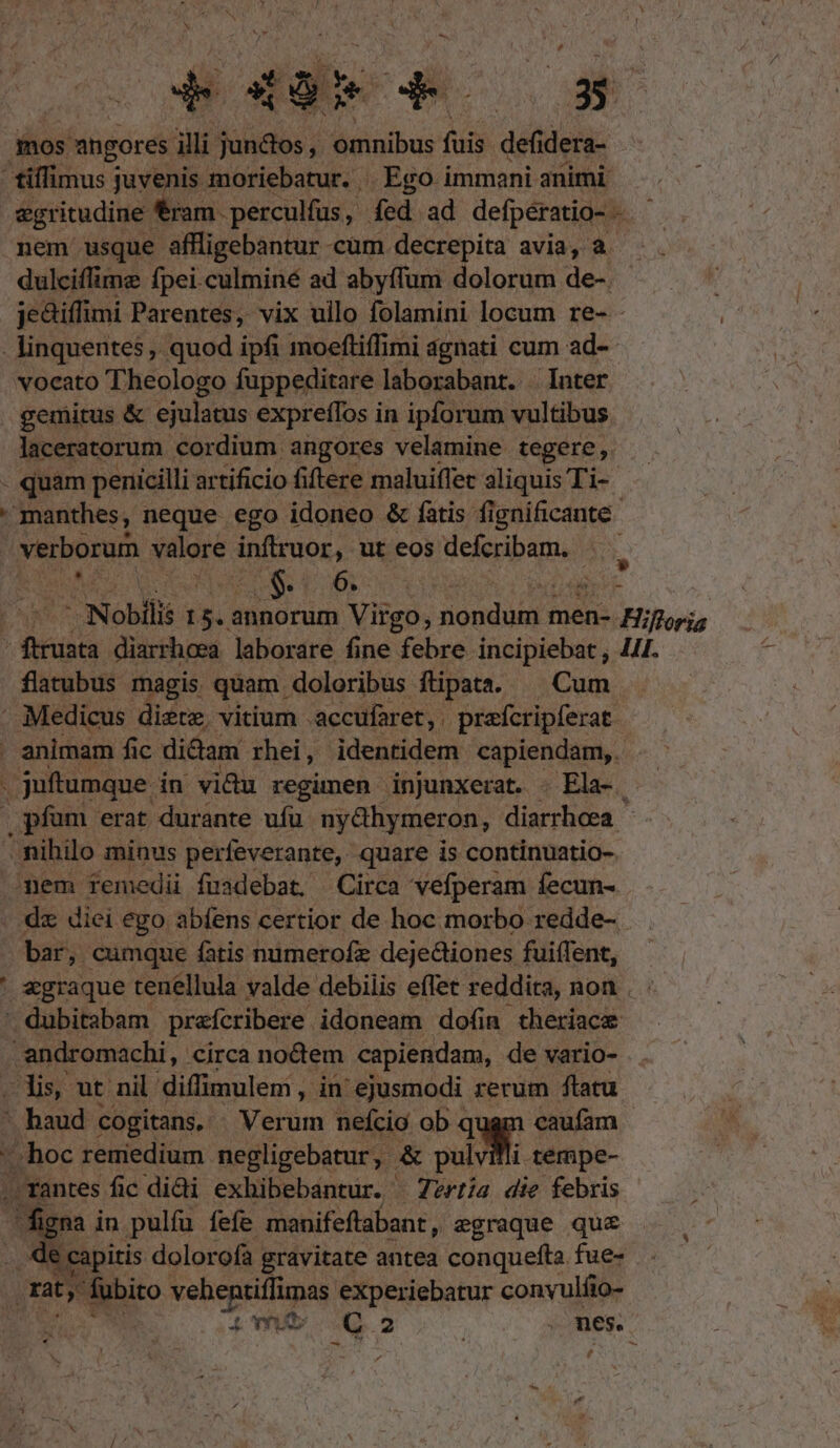 N LN | vos TIS S£ mos ahgores illi juntos, omnibus fuis defidera- tiffimus juvenis moriebatur. . Ego immani animi egritudine ! ram. perculfus , fed ad defpératio- - nem usque affligebantur cum decrepita avia, à. dulciflime fpei.culminé ad abyffum dolorum de-. jediffimi Parentes, vix ullo folamini locum re- - -linquentes, quod ipfi moeftiffimi agnati cum ad- vocato Theologo füppeditare laborabant. - Inter gemitus &amp; ejulatus expreffos in ipforum vultibus laceratorum cordium angores velamine tegere ,. . quam penicilli artificio fiftere maluiffec aliquis Ti-  manthes, neque ego idoneo &amp; fatis. fignificante- | verborum valore inftruor, ut eos defcribam. | x - Nobilis 15. annorum Virgo, sione men- Floris , Qd diarrhcea laborare fine febre incipiebat ; 441. flatubus magis quam. doloribus ftipata. ^ Cum . Medicus diete, vitium .accufaret,. preícripferat . animam fic didam rhei, identidem capiendam, . juftumque. in vidu regimen injunxerat. - Ela-. | pfam erat durante ufu ny&amp;hymeron, diarrhoea. - nihilo minus perfeverante, quare is continuatio- mem femedii fuadebat, Circa vefperam fecun- . dz diei ego abfens certior de hoc morbo redde-. bar, cumque fatis numerofz deje&amp;iones fuiffent, ' «graque tenellula valde debilis effet reddita, non . ' dubitabam prefcribere idoneam dofin theriace -andromachi, circa noctem capiendam, de vario- lis, ut nil diffimulem, xd ejusmodi rerum ftatu - haud cogitans. — Verum nefcio ob qugm caufam hoc remedium negligebatur, | &amp; M. tempe- . rantes fic dii exhibebantur. —7z2ri/a die febris gna in pulíu fefe. manifeftabant , egraque quc de capitis dolorofa gravitate antea conquefta fue- qty fubito ——À experiebatur conyulfio- s 4L vU C2 s . mes. v.