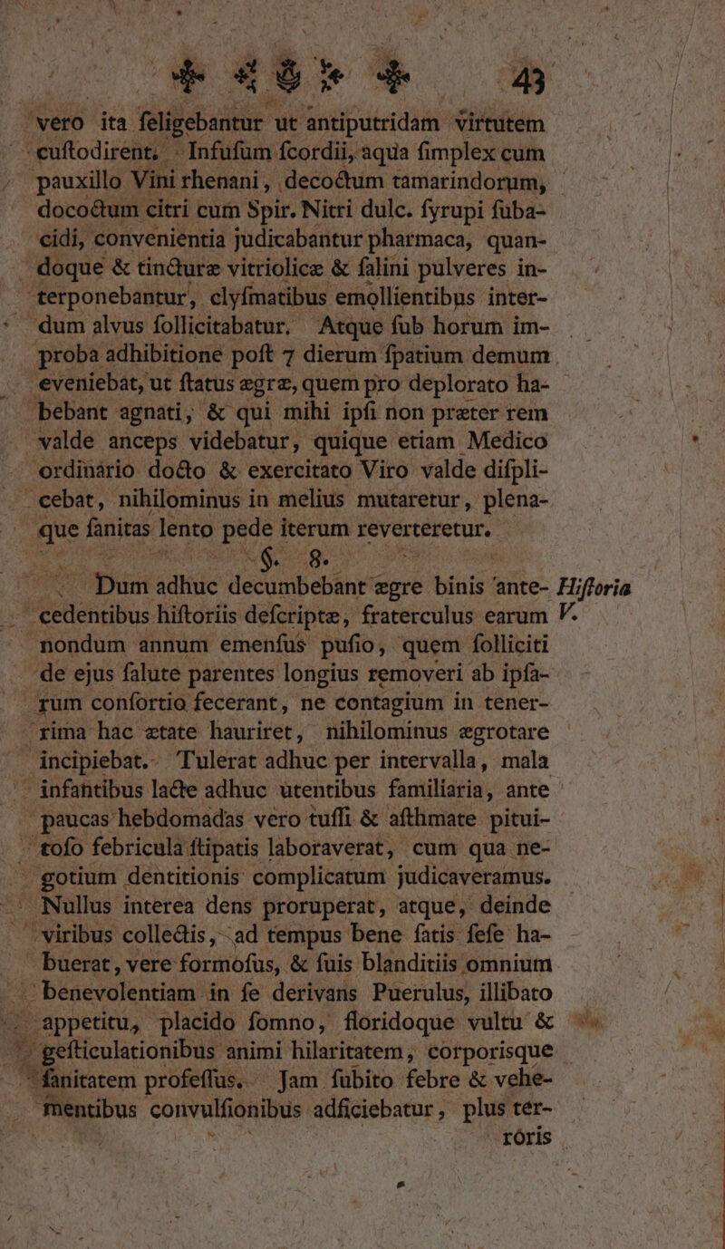 Á vero ita diecie ut antiputridam: virtutem PY cuftodirent, - Infufum fcordii, aqua fimplex cum pauxillo Vini rhenani , deco&amp;tum tamarindorum, - doco&amp;um citri cum Spir. Nitri dulc. fyrupi fuba- - cidi, convenientia judicabantur pharmaca, quan- | doque &amp; tin&amp;urez vitriolice &amp; falini pulveres in- terponebantur, clyfmatibus emollientibus inter- dum alvus follicitabatur, Atque fub horum im- proba adhibitione poft 7 dierum | fpatium demum veniebat, ut ftatus egre, quem pro deplorato ha- - bebant agnati; &amp; qui mihi ipfi non prater rem valde anceps videbatur, quique etiam Medico ordinàrio do&amp;o &amp; exercitato Viro valde difpli- .. cebat, nihilominus in melius mutaretur , plena- | que fanitas lento pede iterum reverteretur, i. UAE $. -g. : Te punt sdtiüc decumbebant egre T ante- Hj jforia nondum annum emenfus pufio, quem folliciti de ejus falute parentes longius removeri ab ipía- rum confortio fecerant, ne contagium in tener- rima hac etate hauriret, nihilominus egrotare incipiebat.- Tulerat adhuc per intervalla, mala '- infantibus lacte adhuc ütentibus familiaria, ante paucas hebdomadas vero tuffi &amp; afthmate pitui- - tofo febricula ftipatis laboraverat, cum qua ne- . gotium dentitionis complicatum judicaveramus. Nullus interea dens proruperat, atque, deinde viribus colledis, ad tempus bene fatis fefe ha- buerat, vere formofüs,. &amp; fuis blanditiis omnium | benevolentiam in fe derivans Puerulus, illibato . appetitu, placido fomno, floridoque vultu &amp; '. gefticulationibus animi hilaritatem, corporisque ^ fanitatem profeffus. Jam fubito febre &amp; vehe- fnentibus convutiómbds adficiebatur , plus tér- roris