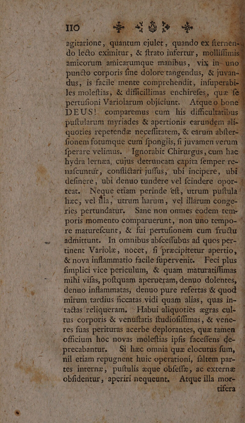 hs N agitatione , quantum. ejulet ,. quid üben] do le&amp;o eximitur , &amp; flrato infertur, 1 nolliffimis amicorum amicarumque manibus, | vix. 1 pundo corporis fine doloretangendus, &amp; dus, is facile mente comprehendit, infu . Jes moleftias, &amp; difficillimas. enchirefes, | pertufioni Variolarum objiciunt. — Atque. DEUS! comparemus cum his difücul qu T S &amp; d earun d Jio onem fotumque cum iot: fi jJuvamen p 3 -fperare velimus. ' Ignorabit Chirurgus, cum hac 3 hydra lernea, cujus detruncata capita femper. re- | nafcuntur , confli&amp;tari juffus; ubi incipere, ubi definere, ubi denuo tundere vel fcindere opor- 4 teat. Neque etiam perinde eft, utrum puftula hzc; vel fla; utrum harum, vel illarum c conge-  ries pertundatur, Sane non onmes adem. gems poris momento comparuerunt, non uno tempo- ^. re maturefcunt, &amp; fui pertufionem | cum fru&amp;u | admittunt. In omnibus abfceffubus ad ques per. | ! tinent Variole, nocet, fi ] precipitetur apertio, . &amp; nova inflammatio facile: fapervenit. Feci pue fimplici vice periculum, &amp; quam maturatiffimas |. mihi vifas, poftquam aperuéram, denuo dolentes, ' denuo inflammatas, denuo pure refertas &amp; quod 3 mirum tardius ficcatas vidi quam alias, quas in- 'tadas reliqueram, - Habui aliquoties «gras cul - 7 tus corporis &amp; venüftatis Ítudiofiffimas , &amp; vene- res fuas perituras acerbe deplorantes, quz tamen. officium hoc novas moleftias PRAE faceffens. de-. d precabantur,. Si hzc omnia que nu | nil etiam repugnent huic operationi, faltem par- i» tes internz, pufítulis: eque obfeffz j'ae. externe. obfidentur ; SES nequeunt, | Anque illa mor- ' | tifera. ^