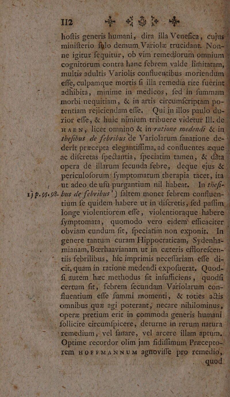 nm | ed ne igitur fiue, o eb xn MEAE ve cognitórum contra hanc febrem valde. lirhitatam,. 1 | multis adultis Variolis confluentibus moriendum 5 ; efle, culpamque mortis fi illa remedia rite fuerint *'-* adhibita, minime in medicos, fed in fummam morbi: nequitiam, & in artis. circumfcriptam po Lpe- 1 tentiam rejiciendam effe. - Qui in illos paulo du- ? Xior effe, & huic nimium. tribuere videtur Ill. de - OHAEN;S. SM omnino & in-ratzone medendi & dn : teft bus. de febribus de Variolarum fanatione de- ! . derit precepta elegantiffima, ad confluentes. eque. ac difcretas fpedlartia, fpeciatim tamen, | & dàta | n opera dé illarum fecunda febre, deque ejus &. NS periculoforum: fymptomatum therapia tácet, ita - 5 ^, ut adeo de ufu purgantium nil habeat. In tliefi-. (T tium fe quidem habere ut in difcretis , fed. paffim, longe violentiorem effe , violentioraque. habere . fyiptomara,. quomodo vero eidem: efficaciter | obviam eundum fit, fpeciatim non exponit. In | | genere ti tantum curam Hippocraticam,. ne T mianam, ; Boerhaavianam ut. in. ceteris efflorefcen-' | omnibus que agi poterant; necare nihilominus, , Opere pretium erit in commoda generis. humáni -..» follicite circumfpicere, deturne i in rerum. natüra ^. 7. . 'xemedium ,. vel faire, vel arcere. illam. aptum... Optime ROME olim j Jam fidiffimum Pracepto- E ren HOFFM ANNUM £ enydie pro remedio, . » uod