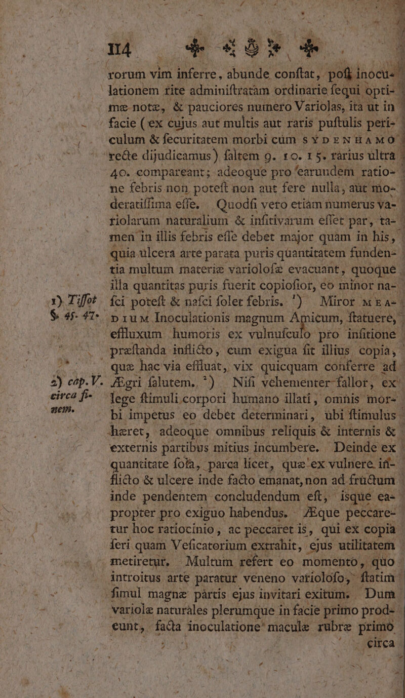 D. a Y) Tiffot $ 441 ! culum &amp; fecuritatem morbi cüm s Y p x N HAMÓ ] *» 40. compareant; adeoque pro 'earuudem ratio- ne febris non, poteft non aut fere nulla, aüt mo- 3 deratiffima effe. — Quodfi vero etiam numerus va- | tiolarum naturalium &amp; infitivarum effet: par, ta-c men ia illis febris effe debet major quam in his, Ü quia ulcera arte parata puris quantitatem funden- I tia multum materie variolofe evacuant, quoque. illa quantitas puris fuerit copiofior, eo minor na- | Íci poteft &amp; nafci folet febris. ) Miror w Ea- | »1uM Inoculationis magnum pum ftatuere, que hac via efudt; vix quicquam conferre. ad. . JEgri falutem, ^) | Nifi vehementer fallor , ex bi impetus eo debet determinari, ubi ftimulus | : aret, adeoque. omnibus reliquis &amp; internis &amp; externis partibus 1 mitius incumbere. Deinde ex quantitate fofa, parca licet, quz-ex. vulnere. i- | flido &amp; ulcere tide facto emanat, non ad frü&amp;um | 1 inde pendentem concludendum eft, disque ea- propter pro exiguo habendus. - Eque peccare- tur hoc ratiocinio, ac Jue is, be: ex CHE nA fenes Viriole naturales is eee in facie. ptio prod. eunt, fad inoculatione' macule rubre primo. 4 )70e sv VR : . eirca -