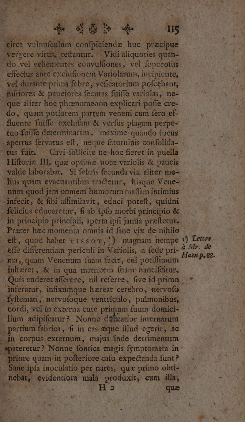 T e de 0s £irca i iai confpiciende huc epus xercere virus. «effantur. - | Vidi aliquoties quan- — do vel vehementes convulfiones, vel Áoporofüs. effe&amp;us ante e» cclufiohem. Variolaram, i incipiente, vel duránte- prima febre , veficatorium pofcebant, ditiores &amp; pauciores fecutas fuifle variolas, ne- - T sque aliter hoc phoenomenon explicari poffe cre- 4o, quam potiorem partem veneni cum fero.ef-  . fluente fuiffe exelufam. &amp; verfüs plagam perpe- — tuo fuiffe. determinatam , maxime: quando locus : apertus fervatus eft, neque faturniüis confolida- tus fuit. Gavi: follicire Be hac fieret in puella Hiftoriz III. que optime. nore variolis &amp; paucis .valde laborabat. Si febris fecunda vix aliter me- ius quam evacuantibws tradletur, hisque Vene- num quod j jam omnem hiümorum maflam intimis | nfecit, &amp; fibi affimilavit, educi poteft, quidni felicius educeretur, fi ab. ipto tnorbi principio &amp; jn ptincipio principii, aperta ipfi janua preftetur, — Prater hec momenta omnia id fane vix de nihilo - eft, quod habet v1:55 9», mkagnam nempe 1) Lerre effe differenciatn periculi in Variolis, a fede pri- ni j v , ma, quam Venenum fuam facit, eui potiffimum e inbzret, &amp; in qua matricem füam' nancifcitur. Quis auderet sflerere, nil referre, five id primo | gnferatut, infixumque hereat cerebro, nervofo. fyttemati ,- nervofoque ventriculo, pulmonibus, cordi, vel in externa cute primum fuum domici- lium adipifcatur? Nonne d tlicatior internarum , partium 1 fabrica, fi in eas zque illud egerit, ac in corpus externum, majus. inde detrimentum. spitererur? Nonne, fontica magis frmptomata in ptiore quam in polteriore cafu. expedianda funt? ... Sane ipía inoculatio per nares, que primo obti- — . Seba, evidentiora: mala produxit, cum dla; H2: / que - x E ;  x