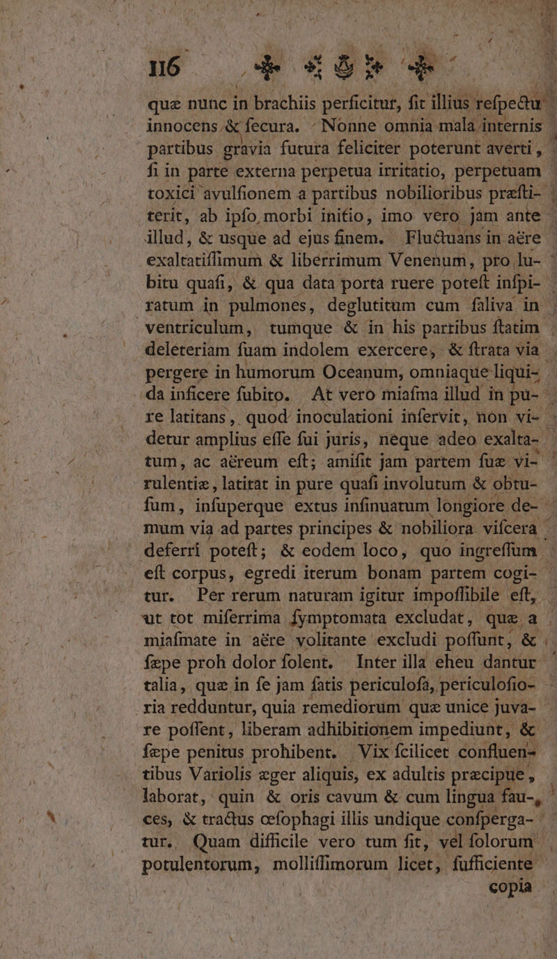nó d 45» * ; que nunc i in brachiis perficitur, fit illius refpedu innocens .&amp; fecura. - Nonne omnia mala internis | | partibus gravia futura feliciter poterunt averti, | fi in parte externa perpetua irritatio, perpetuam | toxici avulfionem a partibus nobilioribus Pd terit, ab ipfo, morbi initio, imo vero jam ante - illud, &amp; usque ad ejus finem. Fluétuans i in aere | exaltatiffimum &amp; liberrimum Venenum, pro lu- ' bitu quafi, &amp; qua data porta ruere poteft ipi. | ratum in pulmones, deglutitum cum faüliva in | ventriculum, tumque &amp; in his partibus ftatim deleteriam fuam indolem exercere, &amp; ftrata via pergere in humorum Oceanum, omniaque liqui- . | da inficere fubito. — At vero miafma illud in pu-. y re latitans,, quod. inoculationi infervit, non vi- . detur amplius effe fui juris, néque adeo exalta- | | tum, ac aéreum eft; amifit jam partem fuz vi- ' rulentis, latitat in pure quafi involutum &amp; obtu- fum, infuperque extus infinuatum longiore de- mum via ad partes principes &amp; nobiliora. Vtlter d deferri poteft ; &amp; eodem loco, quo nd eít corpus, egredi iterum bonam partem cogi- - tur. Per rerum naturam igitur impoffibile eft, wt tot miferrima fymptomata excludat, que a miafmate in aére volitante excludi poffunt, &amp; .. fepe proh dolor folent. Interilla eheu dantur ' talia, quz in fe jam fatis periculofa,. periculofio- : . xia seddugtus quia remediorum quz unice juva- re poflent, liberam adhibitionem impediunt, &amp; fepe penitus prohibent. Vix fcilicet confluen- tibus Variolis eger aliquis, ex adultis precipue, laborat, quin &amp; oris cavum &amp; cum lingua fau, ces, &amp; tractus ocfophagi illis undique. cünfperga- 1 tur. Quam difficile vero tum fit, vel folorum | potulentorum, molliffimorum licet; fufficiente copia