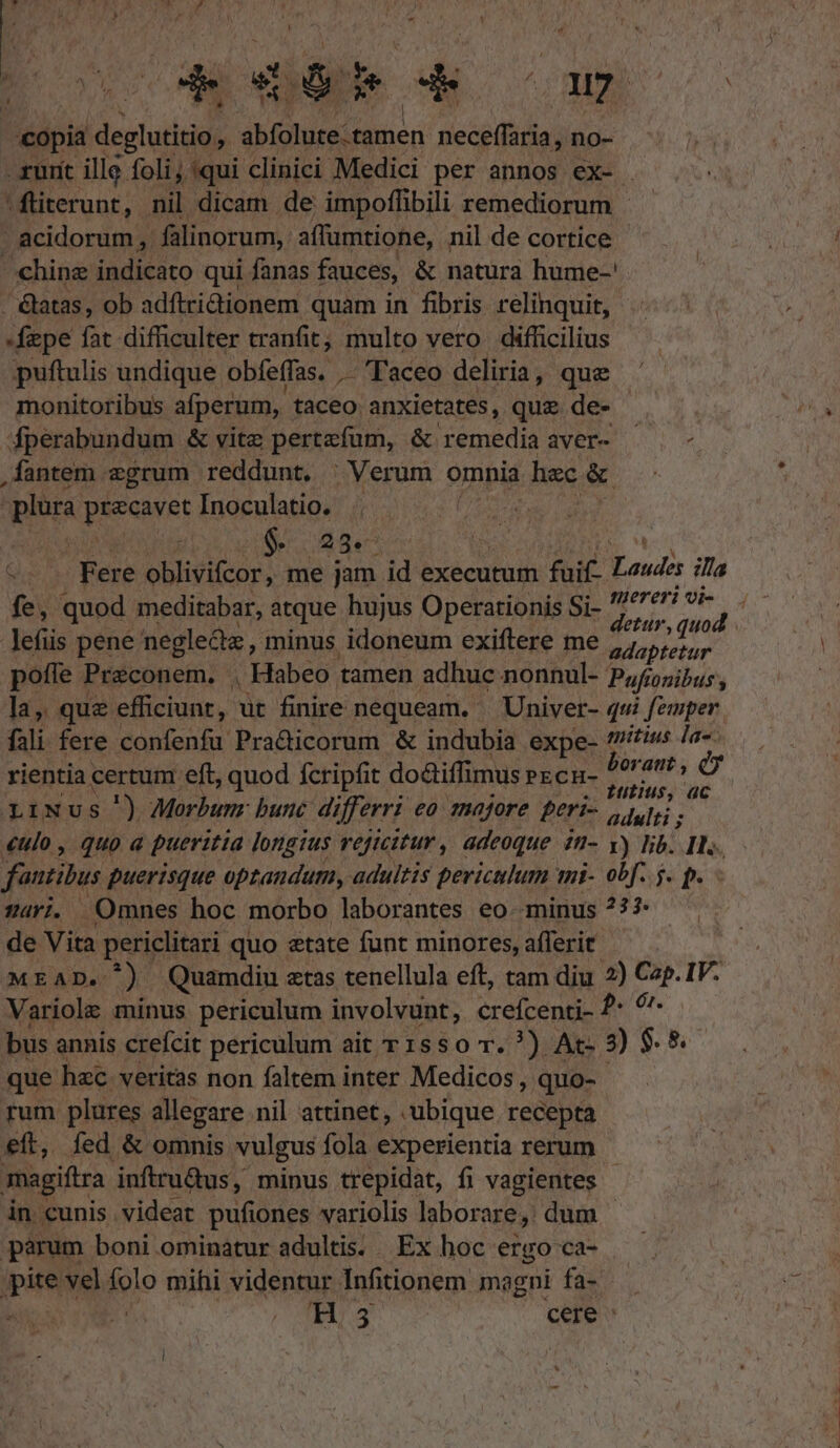 ET TT * * MB c copia deghatitio; Nos d neceffaria , no- - urit illg foli; qui clinici Medici per annos ex- . |fiterunt, nil dicam de impoffibili remediorum |. acidorum, falinorum,: affumtione, nil de cortice chine Mdiesto qui fanas fauces, &amp; natura hume-' - &amp;atas, ob adítridionem quam in fibris relinquit, fepe fat difficulter tranfit; multo vero. difficilius puftulis undique obfeffas, .— Taceo deliria, que monitoribus afperum, taceo. anxietates, que de- fperabundum &amp; vitz pertefum, &amp; remedia aver- ^ - ,fantem egrum reddunt. | Verum omnia hec &amp; | plur PREAMT Inoculatio. | 21$. Q5. Bere oblivifcor, me jam id executum fuif- Laudis ill mereri vi- 1 fe, quod meditabar, atque hujus Operationis Si- Beds: diads lefüs pene negledz, minus idoneum exiftere me Mdapretur poffe Preconem, , Habeo: tamen adhuc nonnul- Pufionibus y la, que efficiunt, üt finire nequeam. | Univer- q«i femper fali fere confenfu Practicorum &amp; indubia expe- na la-- rientia certum eft, quod fcripfit do&amp;iffimus ex cu- ii qms d n tius, ac piNus ') Morbum bunc differri eo 180/0re peri- adulti ; culo, quoa pueritia longius reficitur , adeoque 2n- y) lib. Ils. fautitus puerisque optandum, . adultis periculum mi- obf. 5. p. - v4ri. Omnes hoc morbo laborantes eo. minus ?77 de Vita periclitari quo etate funt minores, afferit MEAD. ^) Quamdiu etas tenellula eft, tam diu 2) Cap. IV. Variole minus periculum involvunt, crefcenti- ?* ^ bus annis crefcit periculum ait T 15$0 r. ?) Ac- 3) $. 8. que hzc. veritas non faltem inter Medicos, quo- rum plures allegare nil attinet, .ubique recepta - eft, fed &amp; omnis vulgus fola experientia rerum magiftra inftru&amp;us, minus trepidat, fi vagientes - in cunis videat pufiones variolis laborare, dum parum boni ominatur adultis... Ex hoc ergo ca- py vel folo mihi videntur Infitionem magni fa- H3 cere