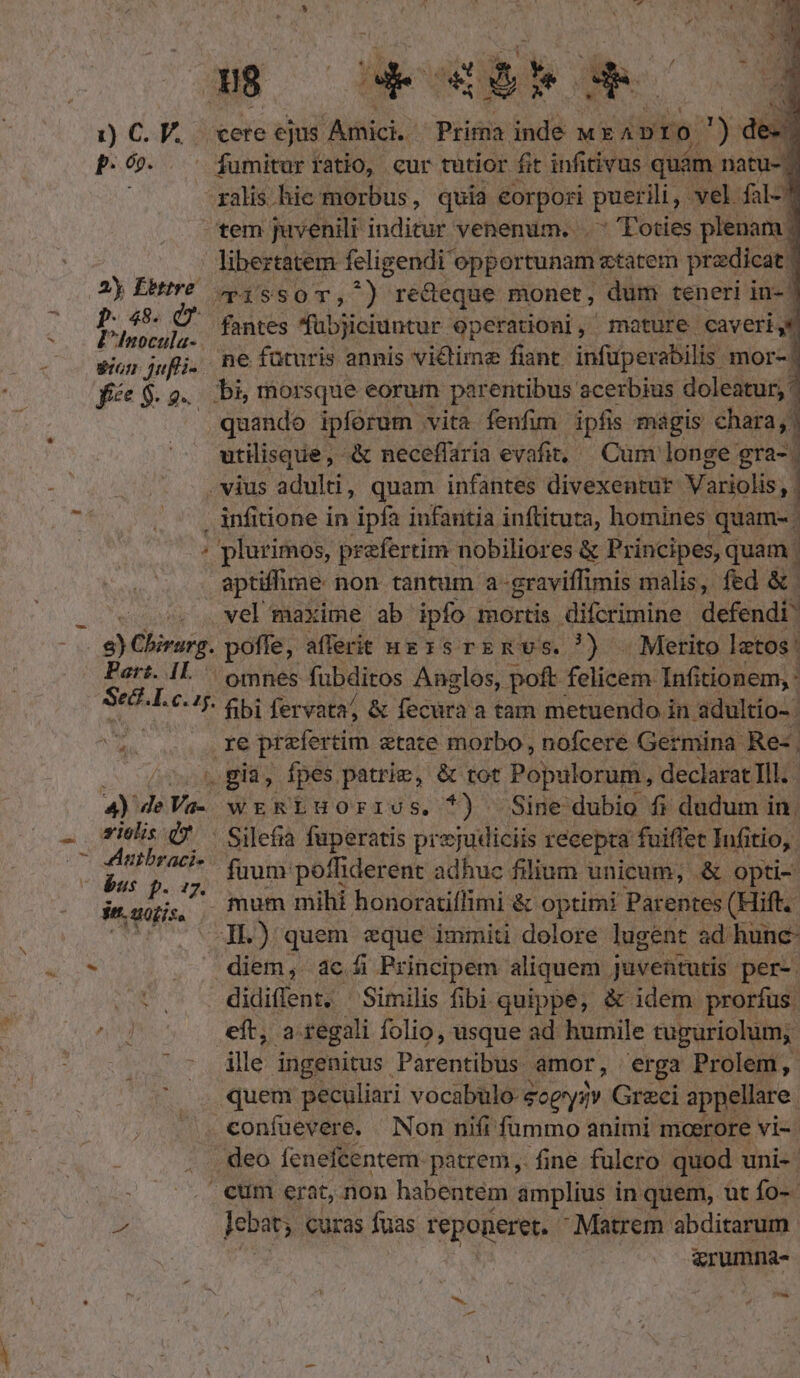 1j) C. V. P. 6». Ay Ébttre. P485. 0 gion qufli- f« $. g«. cere ejus. Ainici. Prima id MEAD )ro ) des fumitur fatio, cur tutior fit infitivus quàm natu-? ralis hie morbus, quia corpori puerili vel fal-7 tem juvenili inditur venenum... Toties plenam | libeztatem feligendi opportunam etatem predica 3 TissoT, ^) redeque monet ; dum teneri in- fantes ^übjiciuntur eperationi, mature caveri, ne füturis annis vi&amp;time fiant. infuperabilis mor-/ bi, morsque eorum parentibus acerbius doleatur; quando ipforum vita fenfim ipfis mágis chara; | utilisque, &amp; neceffaria evafit, — Cum longe gra- | . vius adulti, quam infantes divexentur Variolis,| . infitione in ipfa infantia inftituta, homines quam- / plurimos, prefertim nobiliores &amp; Principes, quam. aptiffime non tantum a-graviffimis malis, fed &amp; | vel maxime ab ipfo mortis difcrimine defendi Pars. IL : Sec. E c. ' omnes fubditos Anglos, poft felicem Infitionem, : xe pr efertim etate morbo, nofcere Germina Re- . già, fpes patrie, &amp; tot Populorum, declarat Ill. zriolis dv - bus p. : jn. ipis Silefia fuperatis prejudiciis recepta fuiffet Tufitio,. ^ füum poffiderent adhuc filium unicum, &amp; opti- mum mihi honoratiflimi &amp; optimi Parentes (Hift. IL) quem eque immiti dolore lugent ad hunc- diem, acf Principem aliquem juventutis per-. didiflent. Similis fibi quippe, &amp; idem prorfus. eít, a regali folio, usque ad humile tuguriolum, lle ingenitus. Parentibus. amor, erga Prolem , quem peculiari vocabulo- eceyzv Greci appellare. .confuevere. Non nifi fummo animi moerore vi-- deo fenefcentem. patrem, fine fulero quod uni-- cum erat, non habentem amplius in. quem, utío- Jebat; curas fuas reponeret.  Matrem abditarum &amp;rumna- - VM. ^, e