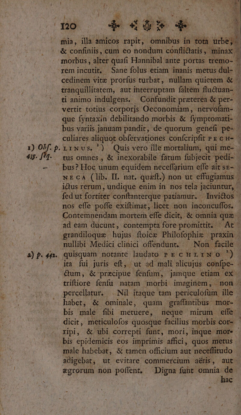 mia, illa amicos rapit, omnibus in tota urbe; &amp; confiniis, cum eo nondum confli&amp;atis , minax. ; morbus , alter quafi Hannibal ante portas tremo- ^ : rem incutit. Sane folus etiam inanis metus dul- | cedinem vite prorfus turbat, nullam quietem &amp; tranquillitatem, aut interruptam faltem flu&amp;uan-- ti animo indulgens. Confundit preterea &amp; per- vertit totius corporjs Oeconomiam, nervofam- | que fyntaxin debilitando morbis &amp; fympronaet | bus variis januam pandit, de quorum genefi pes culiares aliquot obfervationes confcripfit » x cn- : 1) OPf. p. y1Nvs. ') Quis vero ille mortalium, qui me- 44. /*1-. tus omnes , &amp; inexorabile fatum fübjecit pedi- : — bus? Hoc unum equidem neceffarium effe ait se-. | ictus rerum, undique enim in nos tela jaciuntur, fed ut fortiter conftanterque patiamur. Ínvictos | nos effe poffe exiftimat; licet non inconcuffos. : Contemnendam mortem effe dicit, &amp; omnia que j .. ad eam ducunt, contempta fore promittit. ' At ' Us grandiloque hujus ítoice Philofophie praxin . nullibi Medici clinici offendunt. Non. facile 2)p.44:. quisquam notante laudato PE curi N o0 ^) ' dta fui juris eft, ut ad mali alicujus confpe- 4 Qum, &amp; precipue fenfum, | jamque etiam ex triftiore fenfu natam morbi imaginem, non . percellatur. Nil itaque tam periculofum. ille habet, &amp; ominale, quam graffantibus mor- - bis male fibi metuere, neque mirum efíle | dicit, meticulofos quosque facilius morbis cor- ripi, &amp; ubi correpti funt, mori, inque mor« ' bis epidemicis eos imprimis ideis quos metus male habebat, &amp; tamen officium aut neceflitudo adigebat, ut evitare commercium aéris, aut. egrorum non poffent. Digna fuht omnia de. ^ | | hac rs