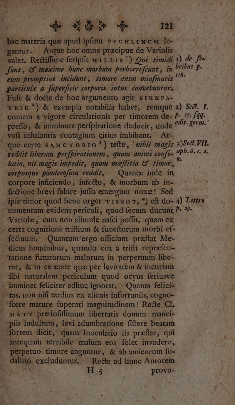 | à | ow E 4d de 121 hac: materia que apud ipfum PrcHLI NvM le- -gantur.. Atque hoc omne pr cipue de Variolis ^»  valet. Rediffime fcripfit wirrzris') Qui rmudi 1) de I | fünt, &amp; maxime bunc marbum perborrefcunt , in brilus p. eum promptius incidunt ,| timore enim iniafrnatis vu garticule a. faperficie corporis intus; éouebuutur.. .KFufe &amp; docte de hoc argumento agit kIRKPa- CTRIK T) &amp; exempla notabilia libet; remque 2) Sed. I. omnem a vigore circulationis per timorem de- ?- 77- fad. - preffo, &amp; imminuta perfpiratione deducit, unde ROT gene, , vafa inhalantia contagium citius imbibant, At-, que certe saN c ronr0o?) tefte, nbi magis ov VII. reddit liberam perfpirationem , . quam ammi confo-. ap, 6, 2. a, latio, nii magis impedit, quam weflitia &amp; timor, : corpusque pündero[um reddit, — Quante inde. in corpore inficiendo , infe&amp;o, &amp; imorbüm ab in- fe&amp;ione brevi fübire juffo emergunt noxe! Sed E timor quod bene urget v 1550 T, *) eft do- 4) Lettre cumentum evidens periculi, quod fecum ducunt P 7 Variole , cum non aliunde nafci poffit, quam ex ! . certa cognitione triftium &amp; funeftorum morbi ef- . feduum. Quantum'ergo officium przftat Me- ' dicus hominibus, quando eos a trifti reprefen- tatione futurorum malorum in perpetuum libe- rat, &amp; in ea etate que per levitatem &amp; incuriam. fibi naturalem periculum quod ocyus feriusve / imminet feliciter adhuc ignorat. : Quanta felici- - /tas, non nifi tardius ex alienis infortuniis, cogno- de mature fuperati magnitudinem! Re&amp;e CI. MA v Y: pretiofilimum libertatis donum manci- piis indultum, levi adumbratíone fiftere beatam -ortem dicit, quam Inoculatio iis preftat, qui . antequarh terribile malum eos folet invadere; perpetuo.timore anguntur, &amp; ab amicorum fo- dalitio excluduntur. ^ Rede ad hunc Autorem a TET Hs provo-