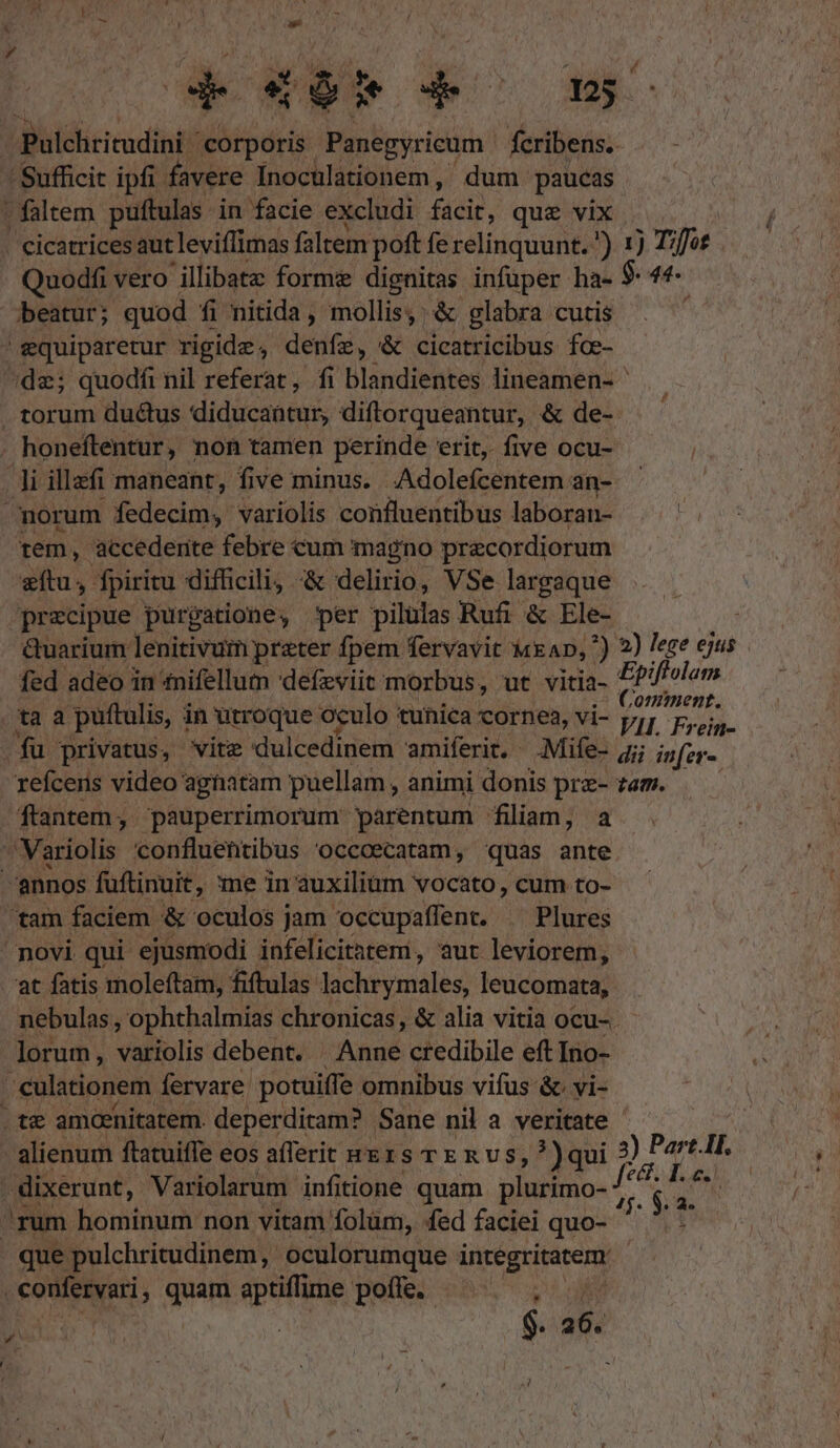 » gquiparetur rigide, denfz, &amp; cicatricibus fce-  1) Tzffot 44. tem, accedente febre cum magno precordiorum zftu,- fpiritu difficili, &amp; delirio, VSe largaque precipue purgatione, per pilulas Rufi &amp; Ele- GQuarium lenitivum prater fpem fervavit MEAD, *) fed adeo in tnifellum defzviit morbus, ut vitia- at fatis moleftam, fiftulas. Vichy atáles; leucomata, 2) lege ejus Epiflolam C omment. VII. Frein- lorum, variolis debent. Anne credibile eft Ino- - alienum ftatuiffe eos aflerit sng1s rE R vs, ?)qui confesyari quas aptiffime poffe. GO $. 26. M. mi 3) Part.Il.