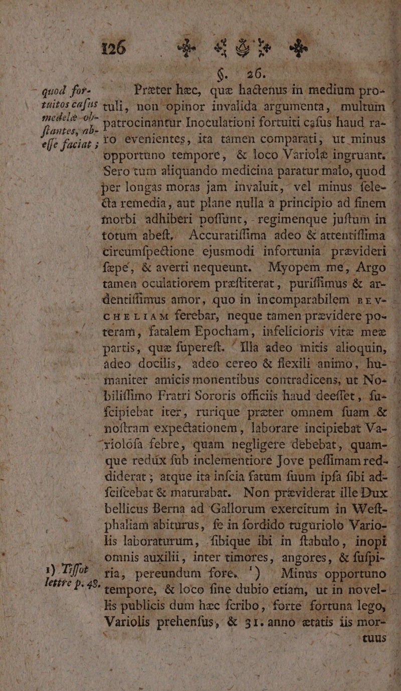 n3 E. ck T LI 4 AT M Na ja; Mischa DN UE S. kv. , LJ e -quod for. — Prater TA que hadenus in. medium pro- E £nitos ca|i5 tuli, non opinor invalida argumenta, multum 1 (2 a 1 medela -ob- patrocinantur Inoculationi fortuiti cafus haud ra- flantes, ab- ; effe faciat ; ro evenientes, ita tamen comparati, ut minus | opportuno tempore, &amp; loco Viriolé inpruant. . Sero tum aliquando medicina paratur malo, quod . per longas moras jam invaluit, vel minus fele- ' &amp;la remedia, aut plane nulla a principio ad finem | inorbi adhiberi poffunt, - regimenque juftum in. totum abeft, Accuratiffima adeo &amp; attentiffima | cireamfpe&amp;ione. ejusmodi infortunia. previderi -. | Ízpé, &amp; averti nequeunt. Myopem me, Argo tamen oculatiorem preftiterat : puriffimus &amp; ar- | dentiffimus amor, quo in incomparabilem »rv- - CHELIAM ferebar, neque tamen przvidere. po- ^. teram, fatalem Epocham, infelicioris vite mee partis, que fupereft. ^Xllà adeo mitis alioquin, adeo docilis, adeo cereo &amp; flexili animo, hu-- ^ fnanitert amicis monentibus contradicens,. ut No- ls biliffimo Fratri Sororis officiis haud deeffet ,. fu- noftram expe&amp;ationem , laborare: incipiebat Vas | ^xiolófa febre, quam negligere debebat, quam- que reddüx fub inclementiore Jove peffimam red- . diderat; atque ita infcia fatum fuum ipfa fibi ad- fcifcebat &amp; maturabat. Non prividerat. illeDux- | - bellicus Berna ad. Gallorum exercitum in Weft-- ; phaliam abiturus, fe in fordido tüguriolo Vario- lis laboraturum, - fibique. ibi in ftabulo, dnopi | . omnis auxilii, inter timores, angores, &amp; fufpi- » né s ria , pereundum fore. ') | Minus. opportuno - P 48. * tempore, &amp; loco fine. dubio etiam, ut in. novel-: N Tis publicis dum hzc fcribo, forte fortuna lego. I prehenfus, &amp; st anno etatis iis mor- ^ (tuus