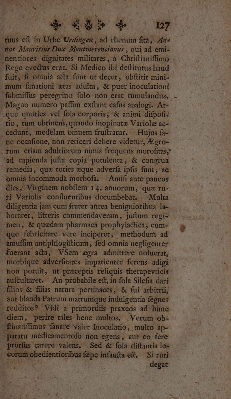 ERR om que quoties vel fola corporis, &amp; animi difpofiJ tio, tum obtinens, quando inopinatz Variole ac- ad capienda jufta copia potulenta, &amp; conzrua omnia incommoda morbofa. Amifi ante paucos dies, Virginem nobilem 14. annorum, que ru- men, i &amp; quzdam pharmaca prophyla&amp;ica, cum- que febricitare. vere inciperet, methodum ad fuerant ada, VSem zgra admittere noluerat, aufcultaret. An probabile eft, in fola Silefia dari filios &amp; filias natura pertinaces, &amp; fui arbitrii, . aut blanda Patrum matrumque indulgentia fegnes »redditos? Vidi a primordiis praxeos ad hunc diem, perire tiles bene multos. .Verum ob- ' ftinatiffimos fanare valet Inoculatio,. multo ap- s paratu médicamentofo non egens, aut eo fere prorfus. carere valens, Sed &amp; íola diftantia lo: - . €orum obedientioribus fepe infaufta eft, Si ruri