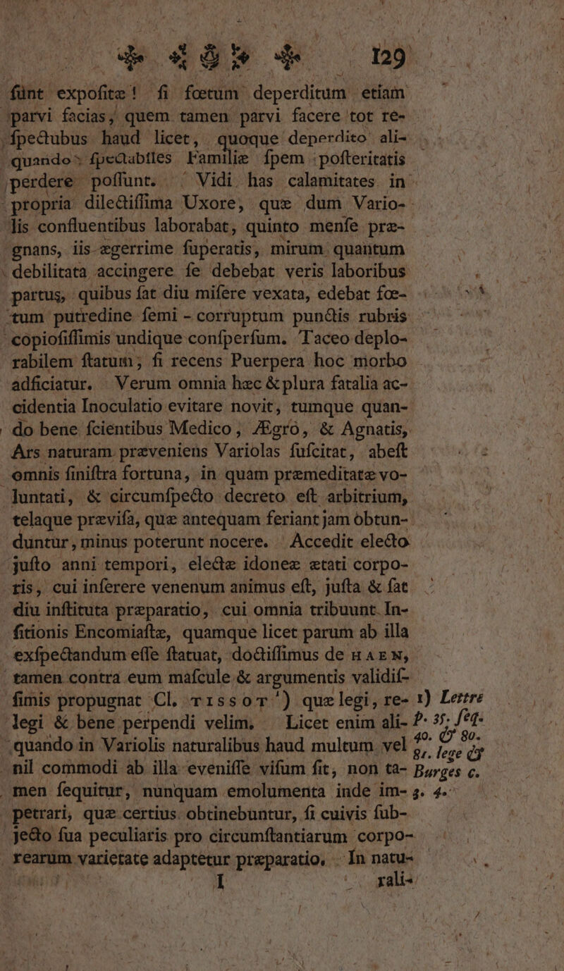 fünt. 'expofite ! fi fotum deperdicum. Him parvi facias; quem tamen parvi facere tot re- - ;»fpedubus haud licet, quoque deper dito' ali« quando: fpeaabtles Fami ilie fpem poftericatis perdere poffunt. ^' Vidi has calamitates in^ propria dileGiffima Uxore, que dum Vario- - lis confluentibus laborabat, quinto menfe prz- -gnans, iis-egerrime fuperatis, mirum. quantum . debilitata accingere fe debebat veris laboribus vh partus, quibus fat diu mifere vexata, edebat foe- «^ * «tum putredine femi - corruptum pun&amp;is rubris ^ ^ - copiofiffimis undique confperfum. Taceo deplo- rabilem ftatum ; fi recens Puerpera hoc morbo ádficiatur. ^ Verum omnia hzc &amp; plura fatalia ac- cidentia Inoculatio evitare novit, tumque quan- do bene fcientibus Medico , 7Egro, &amp; Agnatis, Ars naturam. przveniens Variolas fufcirie; abeft zu emnis finiftra fortuna, in quam premeditatz vo- ! untati, &amp; circumfpe&amp;o decreto eft arbitrium, telaque przvifa, quz antequam feriant jam óbtun- untur , minus poterunt nocere. Accedit ele&amp;o. jufto. anni tempori, ele&amp;e idonez etati corpo- ris, cui inferere venenum animus eft, jufta &amp; fat diu inftituta preparatio, cui omnia tribuunt. In- fitionis Encomiaftz, quamque licet parum ab illa exfpectandum e(le ftatuat, doGiffimus de n AE N, tamen contra eum maícule &amp; argumentis validif- fimis propugnat Cl. r1ssoT^') quz legi, re» 1) Lertre legi &amp; bene perpendi velim, ^^ Licet enim ali- E 7. feq. ;quando in Variolis naturalibus haud multum vel f? par fe . nil commodi. ab illa: eveniffe vifum fit, non ta- Barges p^ . men fequitur, nunquam. emolumenta inde im- 4. 4. ,petrari, quz certius. obtinebuntur, fi cuivis fub- Je&amp;o fua peculiaris pro circumftantiarum corpo- ^^ . . rearum varietate adaptetur preparatio, . In » fii oo gKaus