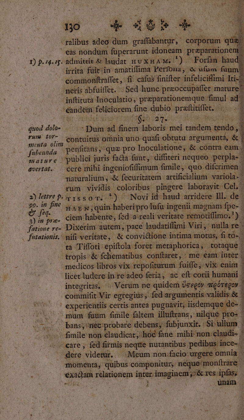 - galibus adeo dum cain corporum | qua, ' eas nondum füperarunt idoneam preparatione b 3) p. 14i admiteie. &amp; laudat nuxHA M. ) Forfan haud? irrità fuitiin amatiffima Perfona, à ufum: füum? commonttraffet fi. cafus finifter. setate Iti). peris abfuiffet. .Sed hunc preoccupaffet. mature inftituta Inoculatio , prazparationemque. fimul ad: 1 Hense feliciorem. fine dubio preti i | [e LCS T8 12897 5. 1S SS r quod dil Dum ad finie laboris mei Messi sends : dm contuitüs omnia uno quafi obtutu argumentá, &amp; fulieunda penfitans ,- quz pro Inocülatione, &amp; cóntra eam. : Mature. publici juris fada funt, diffhiteri nequeo perpla- | avertat. — cere mihi ingeniofiffimum fimile, quo. difcrimen. 3 viaturalium , :&amp; fecuritatem. artificialium variola- . rum vividis. coloribus pingere laboravit: Cel 5 2) letre p. : &amp;1issoT. *) Novi id-haud arridere Ill. de | : d fe ^ 7 HAtX.quinhaberipro ufu ingenii magnam. fpe- | j 3)im pre. Ciem habente, fed a: reali veritate retnotiffimo.? )3 fatioue re-. Dixerim: 'qutem, pace laudatiffimi Viri, nnlla re - , futationis.: nifi veritate, &amp; convidione intima motus, fitó-. ta Tiffoti epiftola foret meraphorica totaque. j - tropis- &amp; fchematibus conftaret, ^ me: éami inter | medicos libros vix. repofíi iturum fuiffe; vix enim 1 licet ludere in re. adeo feria. , ac eft corii humani | integritas, . Verum ne quidem Üsegty agévegoy comimifit. Vir egregius; ;» fed argumentis: validis:&amp; - ' experientiis certis antea pugnavit, iisdemque de- 77v c gum faum funile faltem illuftrans,' nilque pro - : L. ,'. bans; ; néc:probare débens, fubjunxit. : Si ullum | ^ fimile non claudicat; hoc fane mibi- non: ^ ; care, fed firmis neqiie nutantibus. pedibus ince-. dere videtur... Meum non: «facio: urgere omnía : momenta, quibus: componitur, néquemonftrare | J éxadam Füstionem inter. fado j;Bcres ipfas; - . unam .