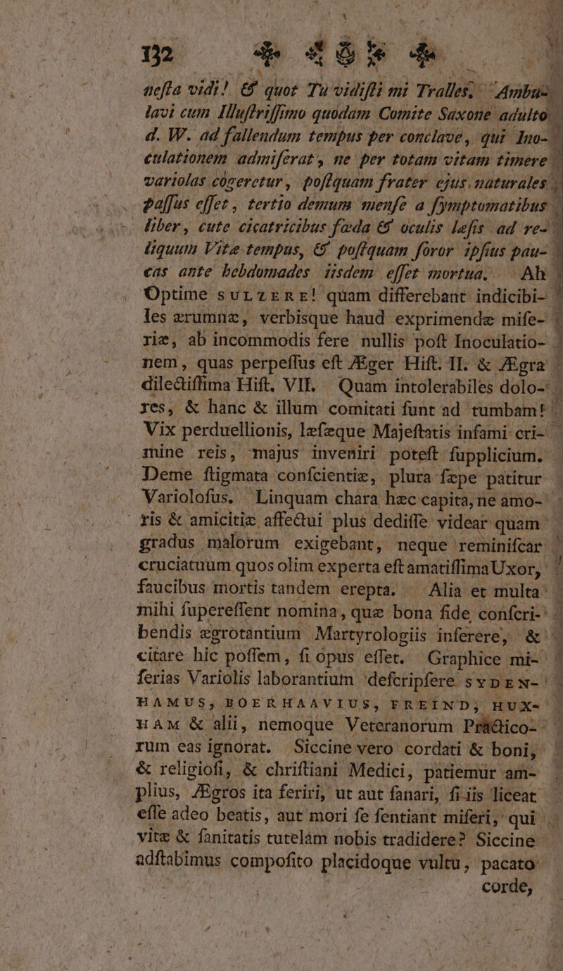 tefta vidi! &amp; quot Tu vidi b ni Tralles; p i lavi cum. IHluffriffitio quüdam Comite Saxone adulto. d. W. ad fallendum tempus per conclave ,. qui dm- ^ etlationem admiferat y ne per totam vitam timere. [ variolas. cógeretur , poftquam frater ejus. naturales j| Palfus effet, tertio demum menfe a fymptomatibus liber, cute eicatricibus fada &amp; oculis lefis ad ve- | liquum Vite tempus, €&amp; poffquam foror ipfius pau- 3 cas ante bebdomades isdem effet mortua... Ah | 1 Optime sur zrnr! quam differebant ibiieibil] | les zerumnz, verbisque haud exprimende mife- i rie, ab incommodis fere nullis poft Inoculatio- 1 nem, quas perpeffus eft ZEger Hift. II. &amp; ZEgra | dile&amp;iffima Hift. VII. Quam intolerabiles dolo-: 4 xes, &amp; hanc &amp; illum comitati funt ad - tumbam: Vix perduellionis, lefezque Majeftatis infami cri- rine reis, majus inveniri poteft fupplicium. 3 Deme füigmata confcientiz, plura fzpe patitur | Variolofus. Linquam chara hec capita,ne amo- — ris &amp; amicitiz affedui plus dediffe videar quam ^ gradus malorum exigebant, neque reminifcar | cruciatuum quos olim experta eft »silinsUsa, | faucibus mortis tandem erepta. — Alia et multa: mihi fupereffent nomina, quz bona fide confcri-' 5 bendis zgrotantium Martyrologiis inferere, ey citare hic poffem, fi opus effet. Graphice mi- 4 ferias Variolis laborantium defcripfere. SYDEN-'| HAMUS, BOERHAAVIUS, FREÍND; HUX-- HAM &amp; alii, nemoque Veteranorum Prüdico- - . rum easignorat. Siccine vero cordati &amp; toni] | plius, JEgros ita feriri, ut aut fanari, fiiis. liceat efle adeo beatis, aut mori fe fentiant miferi, qui . vite &amp; fanitatis tutelám nobis tradidere? Siccine adftabimus compofito pops vultu, pacato: COr de, Leo ilie me