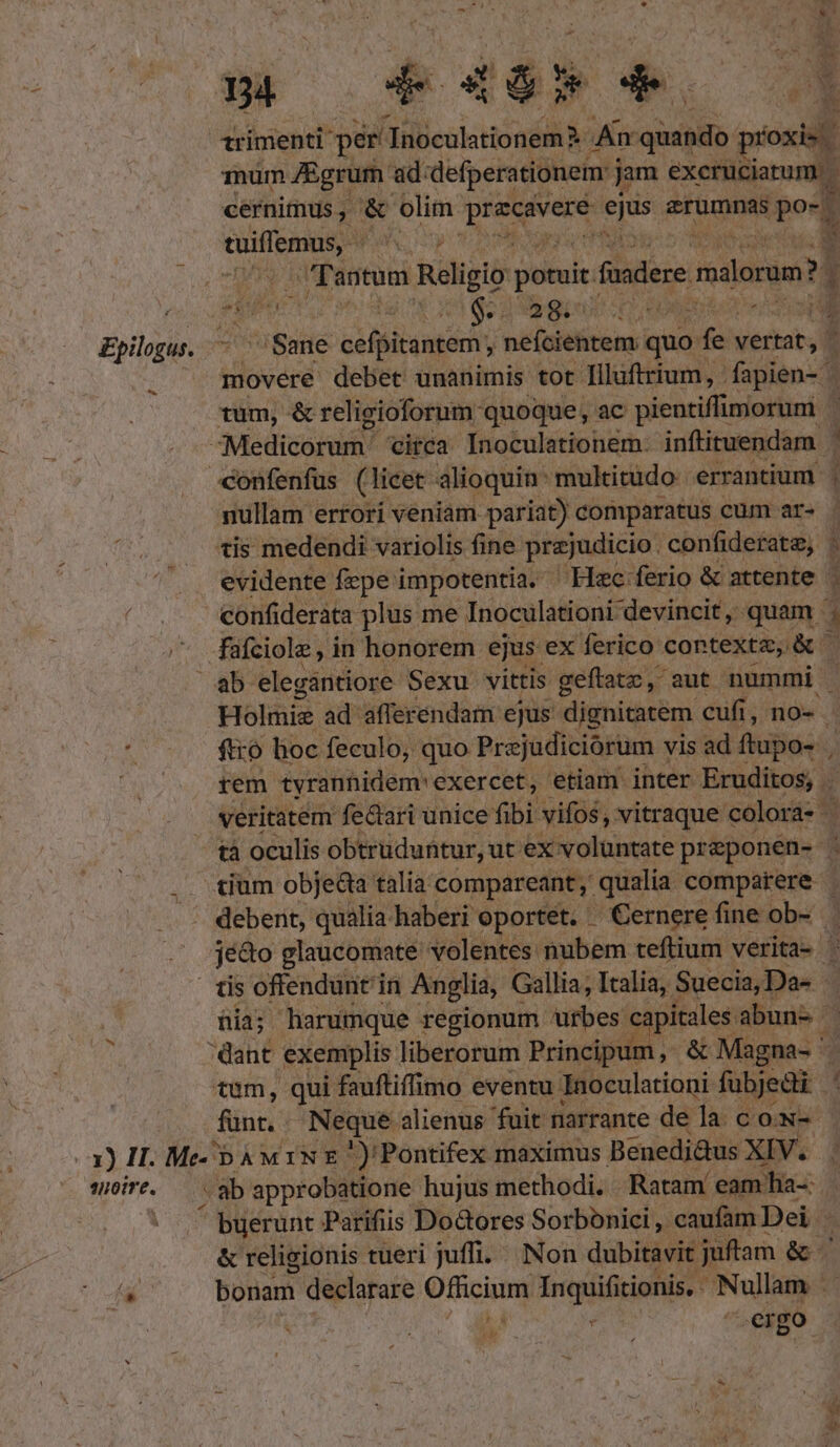 s 04 Rd 46» 4. 1rimenti per Tnoculationem- An quando prio i Tnum fEgrum. ad. defperationem: j jam cicrütium) cernimus , &amp; olim boc ami c FOU pou tuiffemus, ^. e va TMPE Tantum Religio potuit. fuadere malorum? 3 i | oui hg qon ngu. Ad 1 Epilgus. ^ Sane cefpitantem;, nefciehtem: quo fe — movére debet unanimis tot. Tllüftrium, fapien- | tum, &amp; religioforum quoque, ac pientiffimorum Medicorum. Circa Inoculationem- inftituendam confenfus (licet alioquin multitüdo. errantium. | nullam errori veniam pariat) comparatus cum ar- tis medendi variolis fine prejudicio. confiderate, | evidente fepe impotentia. - Hec ferio &amp; attente | confiderata plus me Inoculationi devincit , quam füfciole, in honorem ejus ex ferico contextz, &amp; ab elegantiore Sexu vittis geftatc, aut nummi | Holmiz ad afferéndam ejus dignitatem cufi, no- 4 ftro hoc feculo, quo Prejudiciorum vis ad ftupo- » | rem tyranhidem' exercet , etiam inter Eruditos, . veritatem felari unice fibi vifos , vitraque colora- | tà oculis obtruduntur, ut ex volüntate pr aponen- y: tium objeGa talia compareant , qualia comparere . debent, qualia haberi oportet. Cernerefine ob- | jé&amp;o glaucomate volentes nubem teftium. verita- ' tis offendunt in Anglia, Gallia, Italia; Suecia, Da- T üia; harumque regionum urbes capitales abun- | dant exemplis liberorum Principt m, &amp; Magna- tum, qui fauftiffimo eventu: Inoculationi fubjedi fünt.- Neque alienus fuit narrante de la cow- x) II. Me- bà M 1N €.) Pontifex maximus Benedi&amp;us XIV. 1 sire. ab approbatione hujus methodi. Ratam eam ha-: Á | ^ buerunt Parifiis Do&amp;ores Sorbonici , caufam Dei &amp; religionis tueri juffi. Non dubitavit juftam &amp; ' í(* bonam declarare Officium Inquifitionis, Nullam E) : ^ergo s « iid EE S