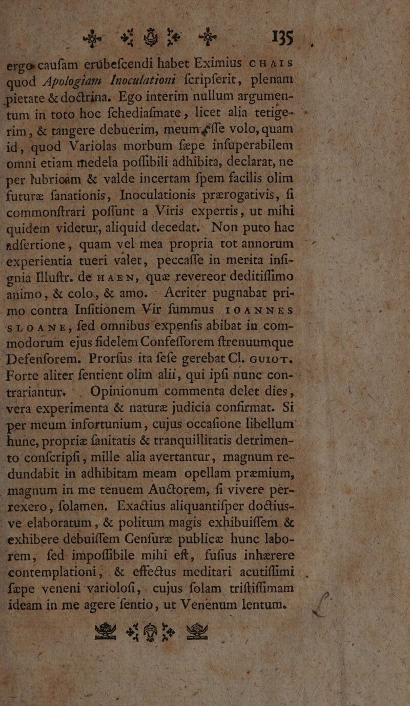 ergo caufam érübefcendi habet Eximius curs quod Apologiam [noculationi fcripferit,. plenam | per lubricam &amp; valde incertam fpem facilis olim commonfítrari poffunt a Viris expertis, ut mihi quidem videtur, aliquid decedat. Non puto hac experientia tueri valet, peccaífe in merita infi- gnia Illuftr. de &amp;AEN, quz revereor deditiffimo animo, &amp; colo, &amp; amo. - Acriter pugnabat pri- SLOANE;Íed omnibus. 'expenfis abibat in com- modorurm ejus fidelem Confefforem ftrenuumque vera experimenta . &amp; nature judicia confirmat. Si ^ hunc, proprie fanitatis &amp; tranquillitatis detrimen- . ve elaboratum , &amp; politum magis exhibuiffem &amp; exhibere dbaiam Genfüre publicz hunc labo- rem, fed. impoflibile mihi eft, fufius inhzrere spe veneni variolofi,. cujus folam triftiffimam ideam i in me agere fentio, ut Venenum lentum. LE II