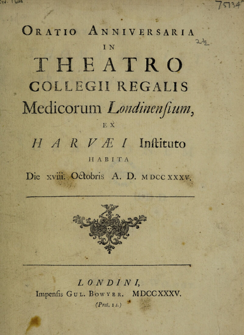 Oratio Anniversaria I N T H E ATRO COLLEGII REGALIS Medicorum Londinenfium, E X H A ll V JE I Inftituto H A B I T A Die xviiiv O&obris A. D. mdccxxxv. L 0 N D I N I, Impenfis Gul. Bowyer. MDCCXXXV. (Pret. i s.)