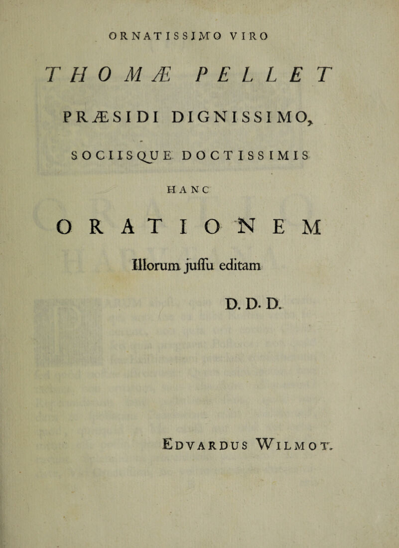 ORNATISSIMO VIRO T H 0 M TE PELLET PRiESIDI DIGNISSIMO, SOCIISQUE DOCTISSIMIS H A N C ORATI O NEM D. D. D Edvardus Wilmot.