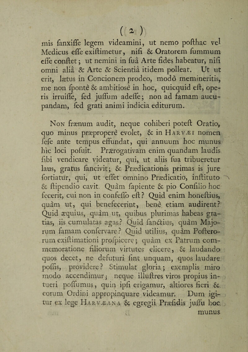 mis fanxifle legem videamini, ut nemo pofthac vel Medicus efle exiftimetur, nili & Oratorem fumnnim efte conflet; ut nemini in Tua Arte fides habeatur, nili omni alia & Arte & Scientia itidem polleat. Ut ut erit, laetus in Concionem prodeo, modd memineritis, me non fponte & ambitiose in hoc, auicquid eft, ope¬ ris irruifle, fed juflum adefle; non ad famam aucu¬ pandam, fed grati animi indicia editurum. Non frasnum audit, neque cohiberi poteft Oratio, quo minus praepropere evolet, & in Harv^ei nomen fefe ante tempus effundat, qui annuum hoc munus hic loci pofuit. Praerogativam enim quandam laudis fibi vendicare videatur, qui, ut aliis fua tribueretur laus, gratus fancivit; & Praedicationis primas is jure fortiatur, qui, ut eflet omnino Praedicatio, inftituto & ftipendio cavit. Quam fapiente & pio Confiiio hoc fecerit, cui non in confeffb eft? Quid enim honeftius, qu;im ut, qui benefecerint, bend etiam audirent? Quid aequius, quam ut, quibus plurimas habeas gra¬ tias, iis cumulatas agas? Quid fandtius, quam Majo¬ rum famam confervare? Quid utilius, quam Poftero- rum exiftimationi profpicere; quam ex Patrum com¬ memoratione filiorum virtutes* elicere, & laudando quos decet, ne defuturi fint unquam, quos laudare poliis, providere ? Stimulat gloria; exemplis miro modo accendimur; neque illuftres viros propius in¬ tueri poflumus, quin ipfi erigamur, altiores fieri & eorum Ordini appropinquare videamur. Dum igi¬ tur ex lege Har v.-eana & egregii Preefidis juftu hoc. munus