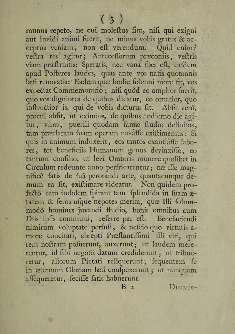 munus repeto, ne cui moleftus fim, nifi. qui exigui aut invidi animi fuerit, ne minus vobis gratus & ac¬ ceptus veniam, non eft verendum. Quid enim? veftra res agitur; Antecefforum praeconiis, veftris viam praeftruitis: Speratis, nec vana fpes eft, eafdem apud Pofteros laudes, quas ante vos natis quotannis laeti renovatis: Eadem quae hodie folenni more fit, vos expedat Commemoratio ; nifi quod eo amplior fuerit, quo vos digniores de quibus dicatur, eo ornatior, quo inftrudior is, qui de vobis didurus fit. Abfit vero, procul abfit, ut eximios, de quibus hodierno die agi¬ tur, viros, puerili quodam famae ftudio delinitos, tam praeclaram fuam operam navafie exiftimemus: Si quis in animum induxerit, eos tantos exantlafle labo¬ res , tot beneficiis Humanum genus devinxiffe, eo tantum confilio, ut levi Oratoris munere quolibet in Circulum redeunte anno perfricarentur; nae ille mag¬ nifice fatis de fua perorandi arte, quantacunque de¬ mum ea fit, exiftimare videatur. Non quidem pro- fedd eam indolem fpirant tam fplendida in fuam ae¬ tatem & feros ufque nepotes merita, quae Illi folum- modo homines juvandi ftudio, bonis omnibus cum Diis ipfis communi, referre par eft. Benefaciendi nimirum voluptate perfufi, & nefcio quo virtutis a- more concitati, abrepti Praeftantiffimi illi viri, qui rem noftram pofuerunt, auxerunt; ut laudem mere¬ rentur, id fibi negotii datum crediderunt; ut tribue¬ retur, aliorum Pietati reliquerunt; fequentem fe in aeternum Gloriam laeti confpexerunt; ut nunquam affequeretur, feciffe fatis habuerunt. B 2 Dignis