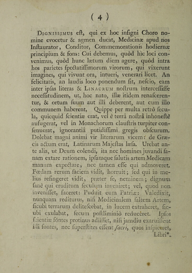 Di gnissimus eft, qui ex hoc infigni Choro no¬ mine evocetur & agmen ducat, Medicinae apud rios Inftaurator, Conditor, Commemorationis hodiernae principium & fons: Cui debemus, quod hic loci con¬ venimus, quod hunc laetum diem agere, quod intra hos parietes fpedatiffimorum virorum, qui vixerunt imagines, qui vivunt ora, intueri, venerari licet. An felicitatis, an laudis loco ponendum Iit, nefcio, eam inter ipfas literas & Linagrum nofl.rum intercefiifie neceflitudinem, ut, hoc nato, illae itidem renafceren- tur, & ortum fuum aut illi deberent, aut cum illo communem haberent. Quippe per multa retro fecu¬ la, quicquid fcientiae erat, vel e terra noftra inhonefte aufugerat, vel in Monachorum clauftris turpiter con- fenuerat, ignorantia putidiflimi. gregis obfcurum. Dolebat magni animi vir literarum vicem: de Gne¬ cis a dum erat, Latinarum Maj e flas laefa. Urebat an¬ te alia, ut Deum colendi, ita nec homines juvandi fa- nam extare rationem, ipfamque falutis artem Medicam manum expedare, nec tamen efle qui admoveret. Foedam rerum faciem vidit, horruit; fed qui in me¬ lius refingeret vidit, praeter fe, neminem; dignum fane qui eruditum feculum inveniret; vel, quod non. inveniffet, faceret: Puduit eum Patria’: Valedixit, nunquam rediturus, ni fi Medicinalem faltem Artem, ficubi terrarum delitefcebat. in lucem extraheret, fic- ubi exulabat, fecum poftliminio reduceret. Ipfos fdentise fontes protinus adiiffet, nifi jamdiu exaruiilent iiii fontes, nec iuperftites effent facri} quos infoiceret, I* 'P • M* ubn