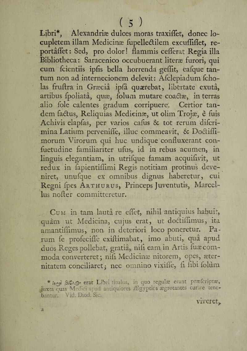 Libri*, Alexandriae dulces moras traxiflet, donec lo¬ cupletem illam Medicinae fupelledilem excufliflet, re- portafiet: Sed, pro dolor! flammis ceflerat Regia illa Bibliotheca: Saracenico occubuerant litene furori, qui cum fcientiis ipfis bella horrenda geflit, eafque tan¬ tum non ad internecionem delevit: Afclepiadum fcho- las fruftra in Graecia ipfa quserebat, libertate exuta, artibus fpoliata, quae, folum mutare coaftae, in terras alio fole calentes gradum corripuere. Certior tan¬ dem fadtus, Reliquias Medicinae, ut olim Trojae, e fu is Achivis elapfas, per varios cafus & tot rerum difcri- mina Latium perveniffe, illuc commeavit, & Docliili-- morum Virorum qui huc undique confluxerant con- fuetudine familiariter ufus, id in rebus acumen, in linguis elegantiam, in utrifque famam acquiflvit, ut redux in fapientiflimi Regis notitiam protinus deve¬ niret, unufque ex omnibus dignus haberetur, cui Regni fpes Arthurus, Princeps Juventutis, Marcel¬ lus nofter committeretur. Cum in tam lauta re edet, nihil antiquius habuit, quam ut Medicina, cujus erat, ut doctiiiimus, ita amantiflimus, non in deteriori loco poneretur. Pa¬ rum fe profecifle exiftimabat, imo abuti, qua apud duos Reges pollebat, gratia,, nili eam in Artis fmecom¬ moda converteret; nili Medicinae nitorem, opes, aeter¬ nitatem conciliaret • nec omnino vixifie, fi fibi folum * erat Libri titulas, in quo regulae erant praefcriptae, juxta quas Medici apud antiquiores iEgyptics'aegrotantes curare tene¬ bantur. Vid. Diod. Sic. viveret,, i