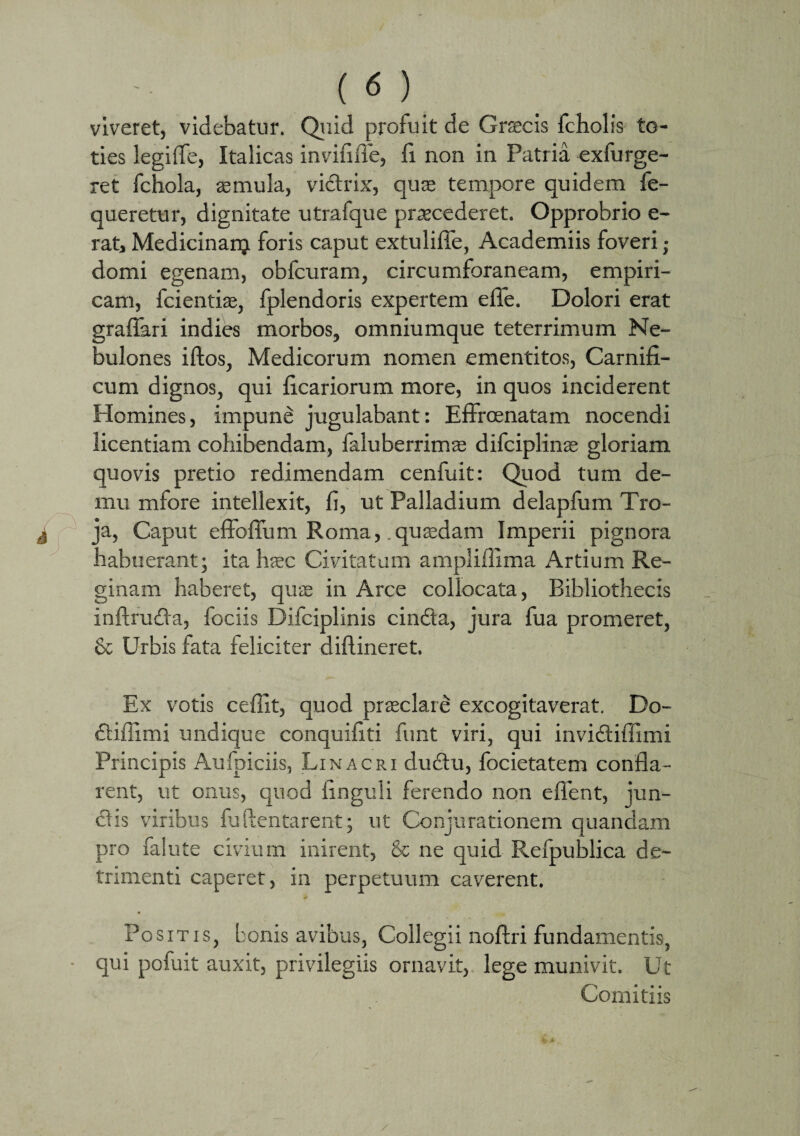 viveret, videbatur. Quid profuit de Graecis fcholis to¬ ties legiffe, Italicas invififie, fi non in Patria exfurge- ret fchola, aemula, victrix, quae tempore quidem fe- queretur, dignitate utrafque praecederet. Opprobrio e- rat, Medicinanj foris caput extulifie, Academiis foveri ; domi egenam, obfcuram, circumforaneam, empiri¬ cam, fcientias, fplendoris expertem effie. Dolori erat graffari indies morbos, omniumque teterrimum Ne¬ bulones iftos, Medicorum nomen ementitos, Carnifi¬ cum dignos, qui ficariorum more, in quos inciderent Homines, impune jugulabant: Effrcenatam nocendi licentiam cohibendam, faluberrimse difciplinas gloriam quovis pretio redimendam cenfuit: Quod tum de- mu mfore intellexit, fi, ut Palladium delapfum Tro¬ ja, Caput effoffum Roma, .quadam Imperii pignora habuerant; ita hsec Civitatum amplifllma Artium Re¬ ginam haberet, quas in Arce collocata, Bibliothecis inftruda, fociis Difciplinis cindta, jura fua promeret, & Urbis fata feliciter diflineret. Ex votis cedit, quod praeclare excogitaverat. Do- diilimi undique conquifiti funt viri, qui invidiffimi Principis Aufpiciis, Linacri dudu, focietatem confla¬ rent, ut onus, quod finguli ferendo non effient, jun¬ ctis viribus fu (lentarent; ut Conjurationem quandam pro falute civium inirent, & ne quid Refpublica de¬ trimenti caperet, in perpetuum caverent. Positis, bonis avibus, Collegii noftri fundamentis, qui pofuit auxit, privilegiis ornavit, lege munivit. Ut Comitiis