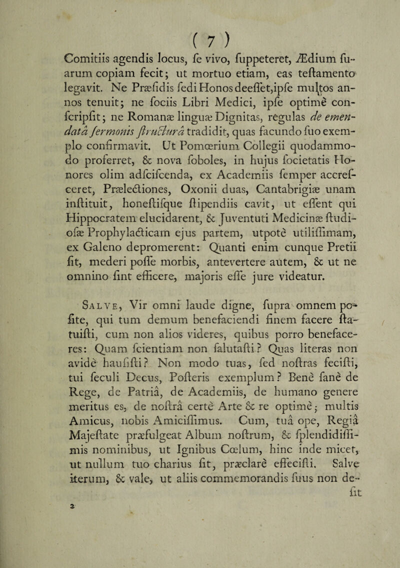 Comitiis agendis locus, fe vivo, fuppeteret, iEdium Tu¬ arum copiam fecit; ut mortuo etiam, eas teflamento legavit. Ne Prae fi dis fedi Honos deeflet,ipfe multos an¬ nos tenuit; ne fociis Libri Medici, ipfe optime con- fcripfit; ne Romanae lingua; Dignitas, regulas de emen¬ data fermoms ftruBura tradidit, quas facundo Tuo exem¬ plo confirmavit. Ut Pomoerium Collegii quodammo¬ do proferret, & nova foboles, in hujus focietatis Ho¬ nores olim adfcifcenda, ex Academiis femper accref- ceret, Pneledtiones, Oxonii duas, Cantabrigiae unam inftituit, honeflifque flipendiis cavit, ut effient qui Hippocratem elucidarent, & Juventuti Medicinae ftudi- ofae Prophyladticam ejus partem, utpote utiliffimam, ex Galeno depromerent; Quanti enim cunque Pretii fit, mederi poffie morbis, antevertere autem, & ut ne omnino fint efficere, majoris effie jure videatur. Salve, Vir omni laude digne, fupra omnem pc* lite, qui tum demum benefaciendi finem facere fla- tuifli, cum non alios videres, quibus porro beneface¬ res: Quam fcientiam non falutafli ? Quas literas non avide haufifli? Non modo tuas, fed noffras fecifli, tui feculi Decus, Polleris exemplum? Bene fane de Rege, de Patria, de Academiis, de humano genere meritus es, de noflra certe Arte & re optime; multis Amicus, nobis Amicifiimus. Cum, tua ope, Regia Majeflate praefulgeat Album noflrum, & fplendidifii- mis nominibus, ut Ignibus Coelum, hinc inde micet, ut nullum tuo charius fit, praeclare effecifli. Salve iterum, & vale, ut aliis commemorandis Ilius non de¬ fit z